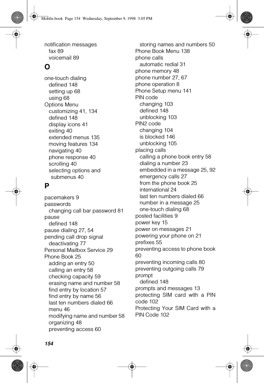 154notification messagesfax 89voicemail 89Oone-touch dialingdefined 148setting up 68using 68Options Menucustomizing 41, 134defined 148display icons 41exiting 40extended menus 135moving features 134navigating 40phone response 40scrolling 40selecting options and submenus 40Ppacemakers 9passwordschanging call bar password 81pausedefined 148pause dialing 27, 54pending call drop signaldeactivating 77Personal Mailbox Service 29Phone Book 25adding an entry 50calling an entry 58checking capacity 59erasing name and number 58find entry by location 57find entry by name 56last ten numbers dialed 66menu 46modifying name and number 58organizing 48preventing access 60storing names and numbers 50Phone Book Menu 138phone callsautomatic redial 31phone memory 48phone number 27, 67phone operation 8Phone Setup menu 141PIN codechanging 103defined 148unblocking 103PIN2 codechanging 104is blocked 146unblocking 105placing callscalling a phone book entry 58dialing a number 23embedded in a message 25, 92emergency calls 27from the phone book 25international 24last ten numbers dialed 66number in a message 25one-touch dialing 68posted facilities 9power key 15power on messages 21powering your phone on 21prefixes 55preventing access to phone book60preventing incoming calls 80preventing outgoing calls 79promptdefined 148prompts and messages 13protecting SIM card with a PINcode 102Protecting Your SIM Card with aPIN Code 102Mobile.book  Page 154  Wednesday, September 9, 1998  3:05 PM