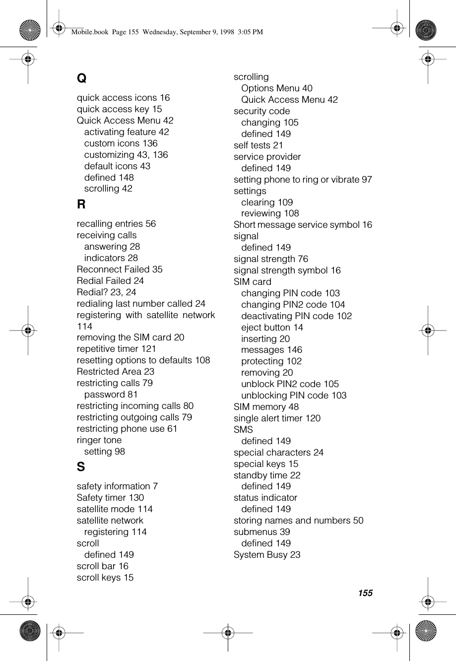 155Qquick access icons 16quick access key 15Quick Access Menu 42activating feature 42custom icons 136customizing 43, 136default icons 43defined 148scrolling 42Rrecalling entries 56receiving callsanswering 28indicators 28Reconnect Failed 35Redial Failed 24Redial? 23, 24redialing last number called 24registering with satellite network114removing the SIM card 20repetitive timer 121resetting options to defaults 108Restricted Area 23restricting calls 79password 81restricting incoming calls 80restricting outgoing calls 79restricting phone use 61ringer tonesetting 98Ssafety information 7Safety timer 130satellite mode 114satellite networkregistering 114scrolldefined 149scroll bar 16scroll keys 15scrollingOptions Menu 40Quick Access Menu 42security codechanging 105defined 149self tests 21service providerdefined 149setting phone to ring or vibrate 97settingsclearing 109reviewing 108Short message service symbol 16signaldefined 149signal strength 76signal strength symbol 16SIM cardchanging PIN code 103changing PIN2 code 104deactivating PIN code 102eject button 14inserting 20messages 146protecting 102removing 20unblock PIN2 code 105unblocking PIN code 103SIM memory 48single alert timer 120SMSdefined 149special characters 24special keys 15standby time 22defined 149status indicatordefined 149storing names and numbers 50submenus 39defined 149System Busy 23Mobile.book  Page 155  Wednesday, September 9, 1998  3:05 PM