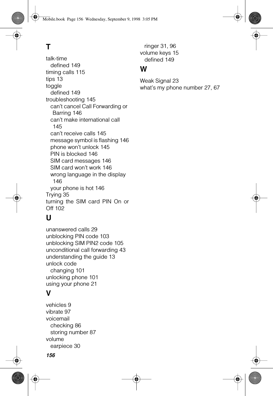 156Ttalk-timedefined 149timing calls 115tips 13toggledefined 149troubleshooting 145can’t cancel Call Forwarding or Barring 146can’t make international call 145can’t receive calls 145message symbol is flashing 146phone won’t unlock 145PIN is blocked 146SIM card messages 146SIM card won’t work 146wrong language in the display 146your phone is hot 146Trying 35turning the SIM card PIN On orOff 102Uunanswered calls 29unblocking PIN code 103unblocking SIM PIN2 code 105unconditional call forwarding 43understanding the guide 13unlock codechanging 101unlocking phone 101using your phone 21Vvehicles 9vibrate 97voicemailchecking 86storing number 87volumeearpiece 30ringer 31, 96volume keys 15defined 149WWeak Signal 23what’s my phone number 27, 67Mobile.book  Page 156  Wednesday, September 9, 1998  3:05 PM