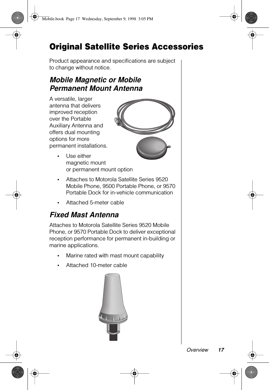 Overview 17Original Satellite Series AccessoriesProduct appearance and specifications are subject to change without notice.Mobile Magnetic or Mobile Permanent Mount AntennaA versatile, larger antenna that delivers improved reception over the Portable Auxiliary Antenna and offers dual mounting options for more permanent installations.•Use either magnetic mount or permanent mount option•Attaches to Motorola Satellite Series 9520 Mobile Phone, 9500 Portable Phone, or 9570 Portable Dock for in-vehicle communication•Attached 5-meter cableFixed Mast AntennaAttaches to Motorola Satellite Series 9520 Mobile Phone, or 9570 Portable Dock to deliver exceptional reception performance for permanent in-building or marine applications.•Marine rated with mast mount capability•Attached 10-meter cableMobile.book  Page 17  Wednesday, September 9, 1998  3:05 PM