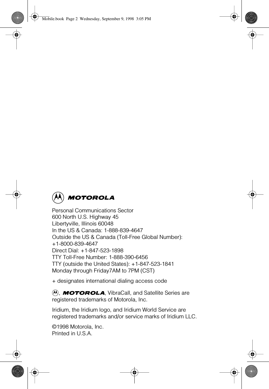 Personal Communications Sector600 North U.S. Highway 45Libertyville, Illinois 60048In the US &amp; Canada: 1-888-839-4647Outside the US &amp; Canada (Toll-Free Global Number): +1-8000-839-4647Direct Dial: +1-847-523-1898TTY Toll-Free Number: 1-888-390-6456TTY (outside the United States): +1-847-523-1841Monday through Friday7AM to 7PM (CST)+ designates international dialing access code,  , VibraCall, and Satellite Series are registered trademarks of Motorola, Inc.Iridium, the Iridium logo, and Iridium World Service areregistered trademarks and/or service marks of Iridium LLC.©1998 Motorola, Inc.Printed in U.S.A. Mobile.book  Page 2  Wednesday, September 9, 1998  3:05 PM
