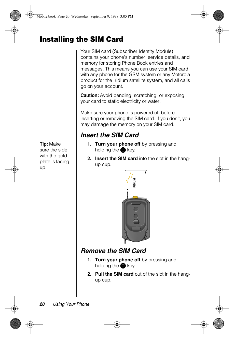 20 Using Your PhoneInstalling the SIM CardYour SIM card (Subscriber Identity Module) contains your phone’s number, service details, and memory for storing Phone Book entries and messages. This means you can use your SIM card with any phone for the GSM system or any Motorola product for the Iridium satellite system, and all calls go on your account. Caution: Avoid bending, scratching, or exposing your card to static electricity or water.Make sure your phone is powered off before inserting or removing the SIM card. If you don’t, you may damage the memory on your SIM card. Insert the SIM CardTip: Make sure the side with the gold plate is facing up.1.Turn your phone off by pressing and holding the S key.2.Insert the SIM card into the slot in the hang-up cup. Remove the SIM Card1.Turn your phone off by pressing and holding the S key.2.Pull the SIM card out of the slot in the hang-up cup.IRIDIUMMobile.book  Page 20  Wednesday, September 9, 1998  3:05 PM