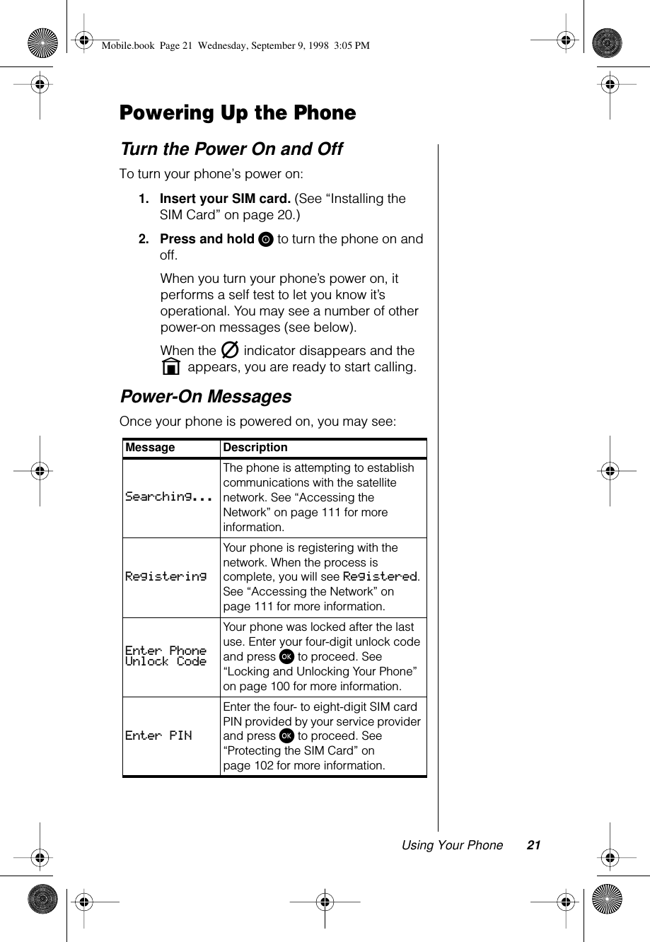 Using Your Phone 21Powering Up the PhoneTurn the Power On and OffTo turn your phone’s power on: 1.Insert your SIM card. (See “Installing the SIM Card” on page 20.)2.Press and hold S to turn the phone on and off. When you turn your phone’s power on, it performs a self test to let you know it’s operational. You may see a number of other power-on messages (see below).When the m indicator disappears and the   n appears, you are ready to start calling.Power-On MessagesOnce your phone is powered on, you may see:Message DescriptionSearching...The phone is attempting to establish communications with the satellite network. See “Accessing the Network” on page 111 for more information.RegisteringYour phone is registering with the network. When the process is complete, you will see Registered. See “Accessing the Network” on page 111 for more information.Enter Phone Unlock CodeYour phone was locked after the last use. Enter your four-digit unlock code and press ø to proceed. See “Locking and Unlocking Your Phone” on page 100 for more information. Enter PINEnter the four- to eight-digit SIM card PIN provided by your service provider and press ø to proceed. See “Protecting the SIM Card” on page 102 for more information.Mobile.book  Page 21  Wednesday, September 9, 1998  3:05 PM