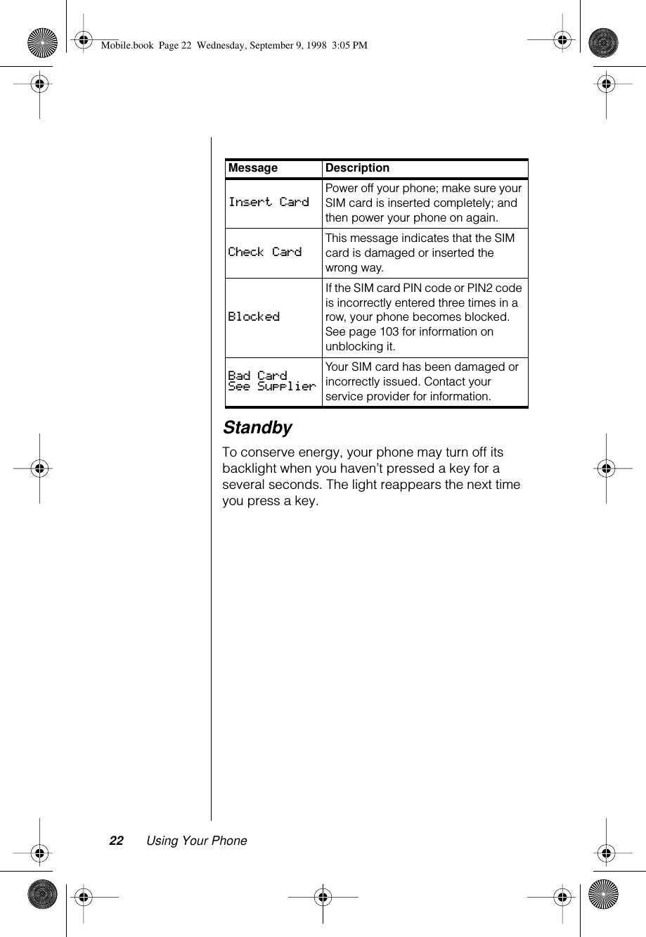 22 Using Your PhoneStandbyTo conserve energy, your phone may turn off its backlight when you haven’t pressed a key for a several seconds. The light reappears the next time you press a key.Message DescriptionInsert Card Power off your phone; make sure your SIM card is inserted completely; and then power your phone on again.Check CardThis message indicates that the SIM card is damaged or inserted the wrong way. BlockedIf the SIM card PIN code or PIN2 code is incorrectly entered three times in a row, your phone becomes blocked. See page 103 for information on unblocking it.Bad Card See SupplierYour SIM card has been damaged or incorrectly issued. Contact your service provider for information.Mobile.book  Page 22  Wednesday, September 9, 1998  3:05 PM