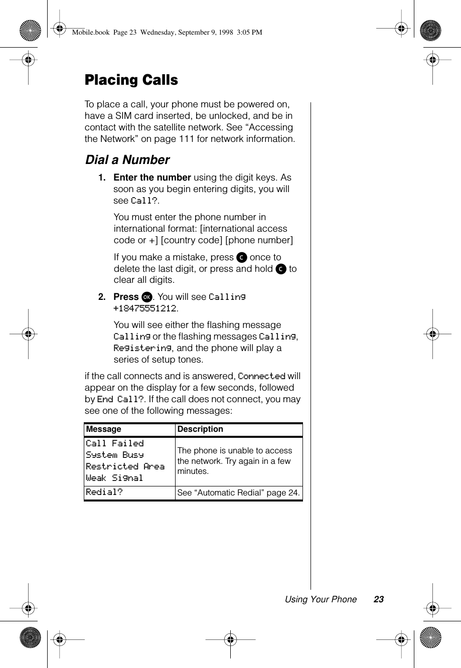 Using Your Phone 23Placing CallsTo place a call, your phone must be powered on, have a SIM card inserted, be unlocked, and be in contact with the satellite network. See “Accessing the Network” on page 111 for network information. Dial a Number1.Enter the number using the digit keys. As soon as you begin entering digits, you will see Call?.You must enter the phone number in international format: [international access code or +] [country code] [phone number]If you make a mistake, press ç once to delete the last digit, or press and hold ç to clear all digits.2.Press ø. You will see Calling +18475551212.You will see either the ﬂashing message Calling or the ﬂashing messages Calling, Registering, and the phone will play a series of setup tones.if the call connects and is answered, Connected will appear on the display for a few seconds, followed by End Call?. If the call does not connect, you may see one of the following messages:Message DescriptionCall FailedSystem BusyRestricted Area Weak SignalThe phone is unable to access the network. Try again in a few minutes.Redial? See “Automatic Redial” page 24.Mobile.book  Page 23  Wednesday, September 9, 1998  3:05 PM