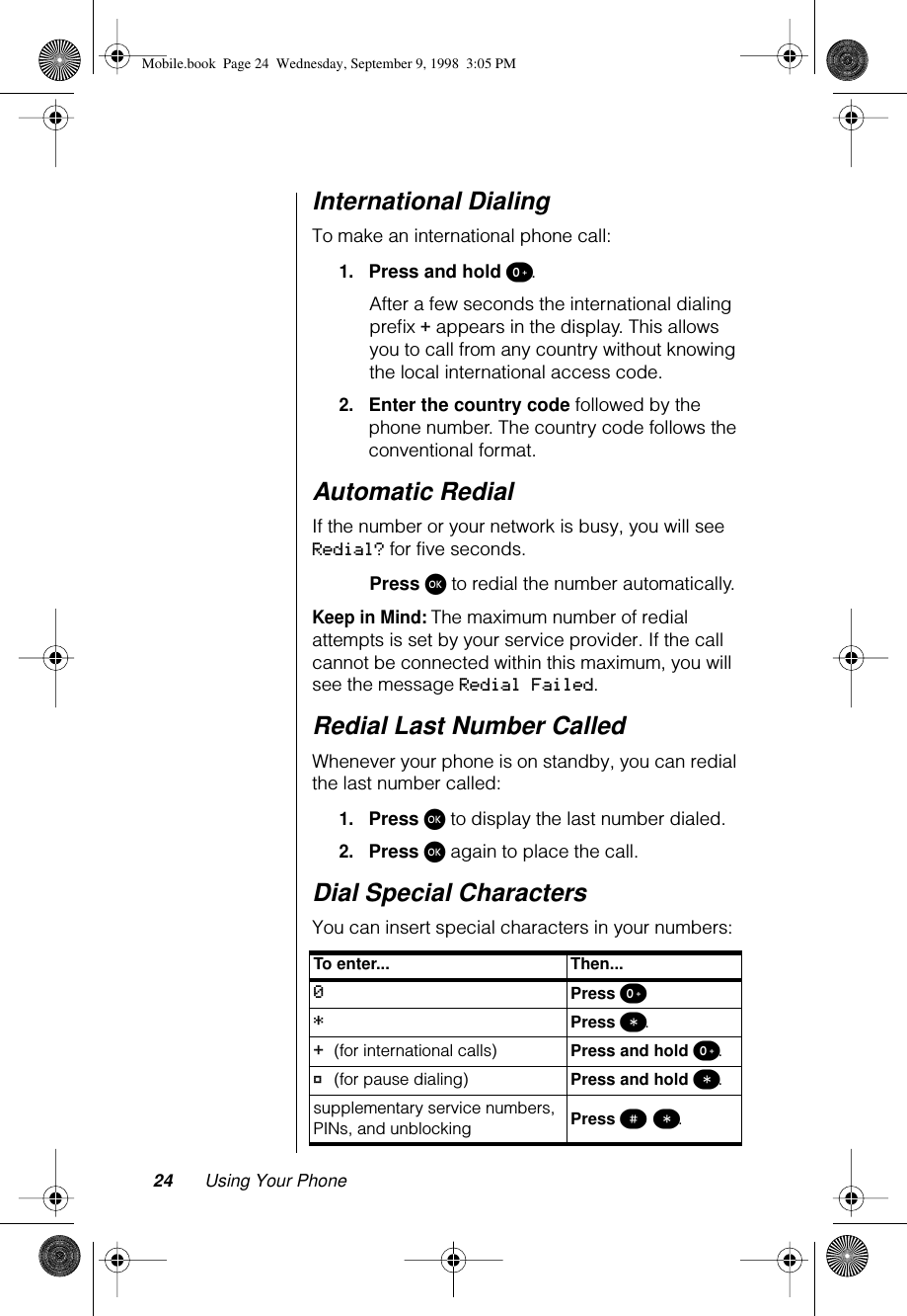 24 Using Your PhoneInternational DialingTo make an international phone call:1.Press and hold º.After a few seconds the international dialing preﬁx + appears in the display. This allows you to call from any country without knowing the local international access code.2.Enter the country code followed by the phone number. The country code follows the conventional format.Automatic RedialIf the number or your network is busy, you will see Redial? for five seconds.Press ø to redial the number automatically.Keep in Mind: The maximum number of redial attempts is set by your service provider. If the call cannot be connected within this maximum, you will see the message Redial Failed.Redial Last Number CalledWhenever your phone is on standby, you can redial the last number called:1.Press ø to display the last number dialed.2.Press ø again to place the call.Dial Special CharactersYou can insert special characters in your numbers:To enter... Then...0Press º*Press ß.+ (for international calls) Press and hold º.Ü (for pause dialing) Press and hold ß.supplementary service numbers, PINs, and unblocking Press π ß.Mobile.book  Page 24  Wednesday, September 9, 1998  3:05 PM