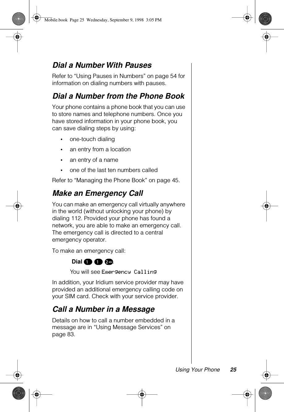 Using Your Phone 25Dial a Number With PausesRefer to “Using Pauses in Numbers” on page 54 for information on dialing numbers with pauses.Dial a Number from the Phone BookYour phone contains a phone book that you can use to store names and telephone numbers. Once you have stored information in your phone book, you can save dialing steps by using:•one-touch dialing•an entry from a location•an entry of a name•one of the last ten numbers calledRefer to “Managing the Phone Book” on page 45.Make an Emergency CallYou can make an emergency call virtually anywhere in the world (without unlocking your phone) by dialing 112. Provided your phone has found a network, you are able to make an emergency call. The emergency call is directed to a central emergency operator.To make an emergency call: Dial ¡ ¡ ™. You will see Emergency CallingIn addition, your Iridium service provider may have provided an additional emergency calling code on your SIM card. Check with your service provider.Call a Number in a MessageDetails on how to call a number embedded in a message are in “Using Message Services” on page 83.Mobile.book  Page 25  Wednesday, September 9, 1998  3:05 PM