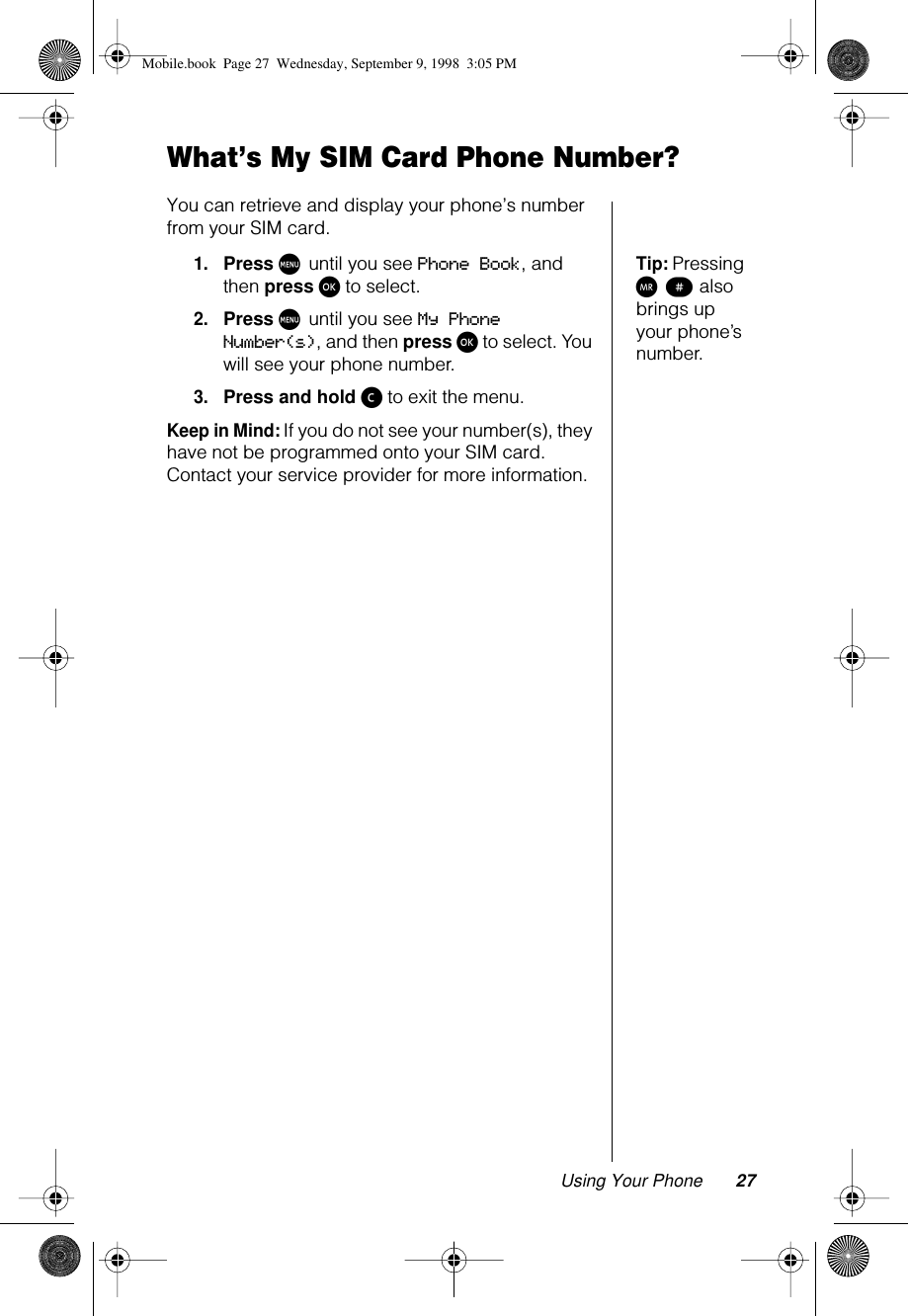 Using Your Phone 27What’s My SIM Card Phone Number?You can retrieve and display your phone’s number from your SIM card.Tip: Pressing Q π also brings up your phone’s number.1.Press M until you see Phone Book, and then press ø to select.2.Press M until you see My Phone Number(s), and then press ø to select. You will see your phone number.3.Press and hold ç to exit the menu.Keep in Mind: If you do not see your number(s), they have not be programmed onto your SIM card. Contact your service provider for more information.Mobile.book  Page 27  Wednesday, September 9, 1998  3:05 PM