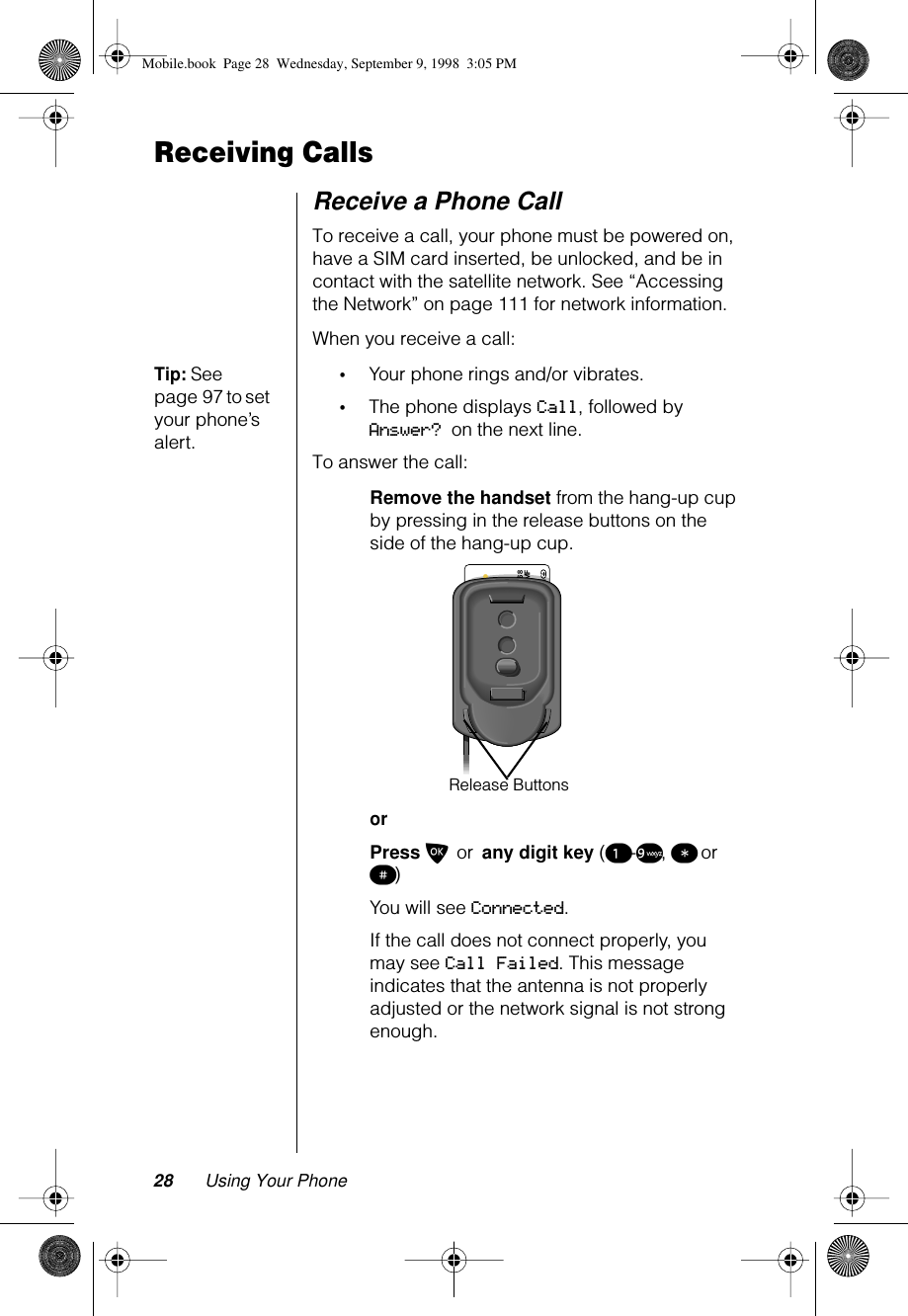 28 Using Your PhoneReceiving CallsReceive a Phone CallTo receive a call, your phone must be powered on, have a SIM card inserted, be unlocked, and be in contact with the satellite network. See “Accessing the Network” on page 111 for network information.When you receive a call:Tip: See page 97 to set your phone’s alert.•Your phone rings and/or vibrates.•The phone displays Call, followed by Answer? on the next line.To answer the call:Remove the handset from the hang-up cup by pressing in the release buttons on the side of the hang-up cup.orPress O or any digit key (¡-ª, ß or π)You will see Connected.If the call does not connect properly, you may see Call Failed. This message indicates that the antenna is not properly adjusted or the network signal is not strong enough.89 8816911200000316 8C160S – MF&lt;&lt;      IRIDIUM / GSM1900 Test SIMRelease ButtonsMobile.book  Page 28  Wednesday, September 9, 1998  3:05 PM