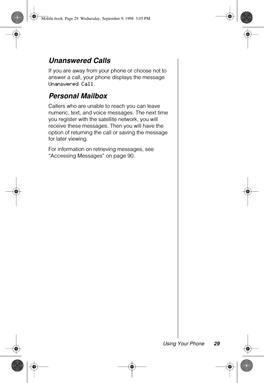 Using Your Phone 29Unanswered CallsIf you are away from your phone or choose not to answer a call, your phone displays the message Unanswered Call.Personal MailboxCallers who are unable to reach you can leave numeric, text, and voice messages. The next time you register with the satellite network, you will receive these messages. Then you will have the option of returning the call or saving the message for later viewing.For information on retrieving messages, see “Accessing Messages” on page 90.Mobile.book  Page 29  Wednesday, September 9, 1998  3:05 PM