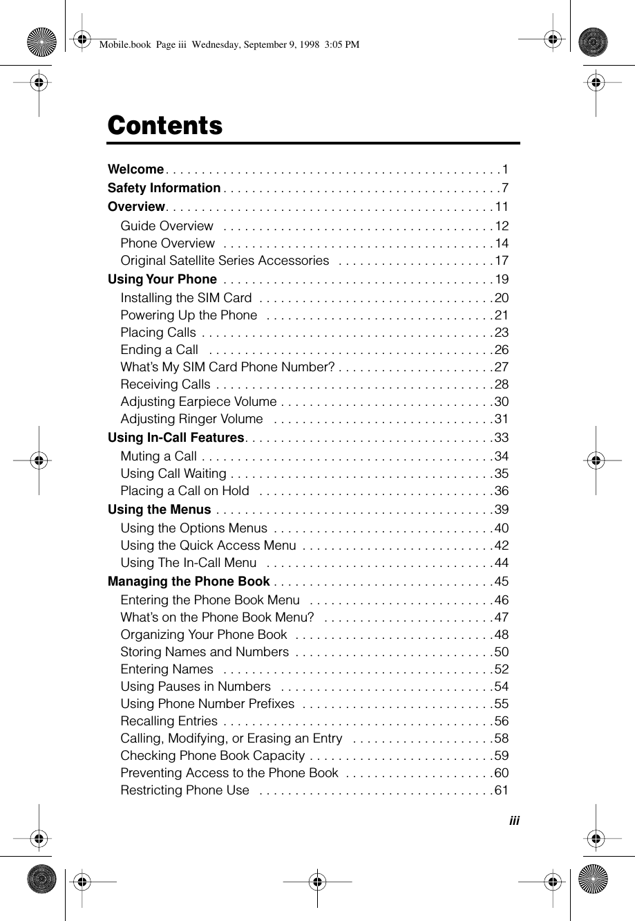  iii Contents Welcome . . . . . . . . . . . . . . . . . . . . . . . . . . . . . . . . . . . . . . . . . . . . . . .1 Safety Information . . . . . . . . . . . . . . . . . . . . . . . . . . . . . . . . . . . . . . .7 Overview . . . . . . . . . . . . . . . . . . . . . . . . . . . . . . . . . . . . . . . . . . . . . .11Guide Overview   . . . . . . . . . . . . . . . . . . . . . . . . . . . . . . . . . . . . . .12Phone Overview  . . . . . . . . . . . . . . . . . . . . . . . . . . . . . . . . . . . . . .14Original Satellite Series Accessories  . . . . . . . . . . . . . . . . . . . . . .17 Using Your Phone  . . . . . . . . . . . . . . . . . . . . . . . . . . . . . . . . . . . . . .19Installing the SIM Card  . . . . . . . . . . . . . . . . . . . . . . . . . . . . . . . . .20Powering Up the Phone  . . . . . . . . . . . . . . . . . . . . . . . . . . . . . . . .21Placing Calls . . . . . . . . . . . . . . . . . . . . . . . . . . . . . . . . . . . . . . . . .23Ending a Call   . . . . . . . . . . . . . . . . . . . . . . . . . . . . . . . . . . . . . . . .26What’s My SIM Card Phone Number? . . . . . . . . . . . . . . . . . . . . . .27Receiving Calls . . . . . . . . . . . . . . . . . . . . . . . . . . . . . . . . . . . . . . .28Adjusting Earpiece Volume . . . . . . . . . . . . . . . . . . . . . . . . . . . . . .30Adjusting Ringer Volume   . . . . . . . . . . . . . . . . . . . . . . . . . . . . . . .31 Using In-Call Features . . . . . . . . . . . . . . . . . . . . . . . . . . . . . . . . . . .33Muting a Call . . . . . . . . . . . . . . . . . . . . . . . . . . . . . . . . . . . . . . . . .34Using Call Waiting . . . . . . . . . . . . . . . . . . . . . . . . . . . . . . . . . . . . .35Placing a Call on Hold   . . . . . . . . . . . . . . . . . . . . . . . . . . . . . . . . .36 Using the Menus  . . . . . . . . . . . . . . . . . . . . . . . . . . . . . . . . . . . . . . .39Using the Options Menus  . . . . . . . . . . . . . . . . . . . . . . . . . . . . . . .40Using the Quick Access Menu  . . . . . . . . . . . . . . . . . . . . . . . . . . .42Using The In-Call Menu   . . . . . . . . . . . . . . . . . . . . . . . . . . . . . . . .44 Managing the Phone Book . . . . . . . . . . . . . . . . . . . . . . . . . . . . . . .45Entering the Phone Book Menu   . . . . . . . . . . . . . . . . . . . . . . . . . .46What’s on the Phone Book Menu?   . . . . . . . . . . . . . . . . . . . . . . . .47Organizing Your Phone Book  . . . . . . . . . . . . . . . . . . . . . . . . . . . .48Storing Names and Numbers  . . . . . . . . . . . . . . . . . . . . . . . . . . . .50Entering Names   . . . . . . . . . . . . . . . . . . . . . . . . . . . . . . . . . . . . . .52Using Pauses in Numbers   . . . . . . . . . . . . . . . . . . . . . . . . . . . . . .54Using Phone Number Preﬁxes  . . . . . . . . . . . . . . . . . . . . . . . . . . .55Recalling Entries . . . . . . . . . . . . . . . . . . . . . . . . . . . . . . . . . . . . . .56Calling, Modifying, or Erasing an Entry   . . . . . . . . . . . . . . . . . . . .58Checking Phone Book Capacity . . . . . . . . . . . . . . . . . . . . . . . . . .59Preventing Access to the Phone Book  . . . . . . . . . . . . . . . . . . . . .60Restricting Phone Use   . . . . . . . . . . . . . . . . . . . . . . . . . . . . . . . . .61 Mobile.book  Page iii  Wednesday, September 9, 1998  3:05 PM