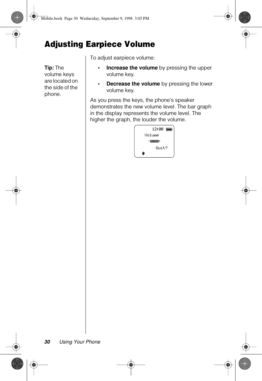 30 Using Your PhoneAdjusting Earpiece VolumeTo adjust earpiece volume:Tip: The volume keys are located on the side of the phone.•Increase the volume by pressing the upper volume key.•Decrease the volume by pressing the lower volume key.As you press the keys, the phone’s speaker demonstrates the new volume level. The bar graph in the display represents the volume level. The higher the graph, the louder the volume.12:00VolumeQuit?-+Mobile.book  Page 30  Wednesday, September 9, 1998  3:05 PM