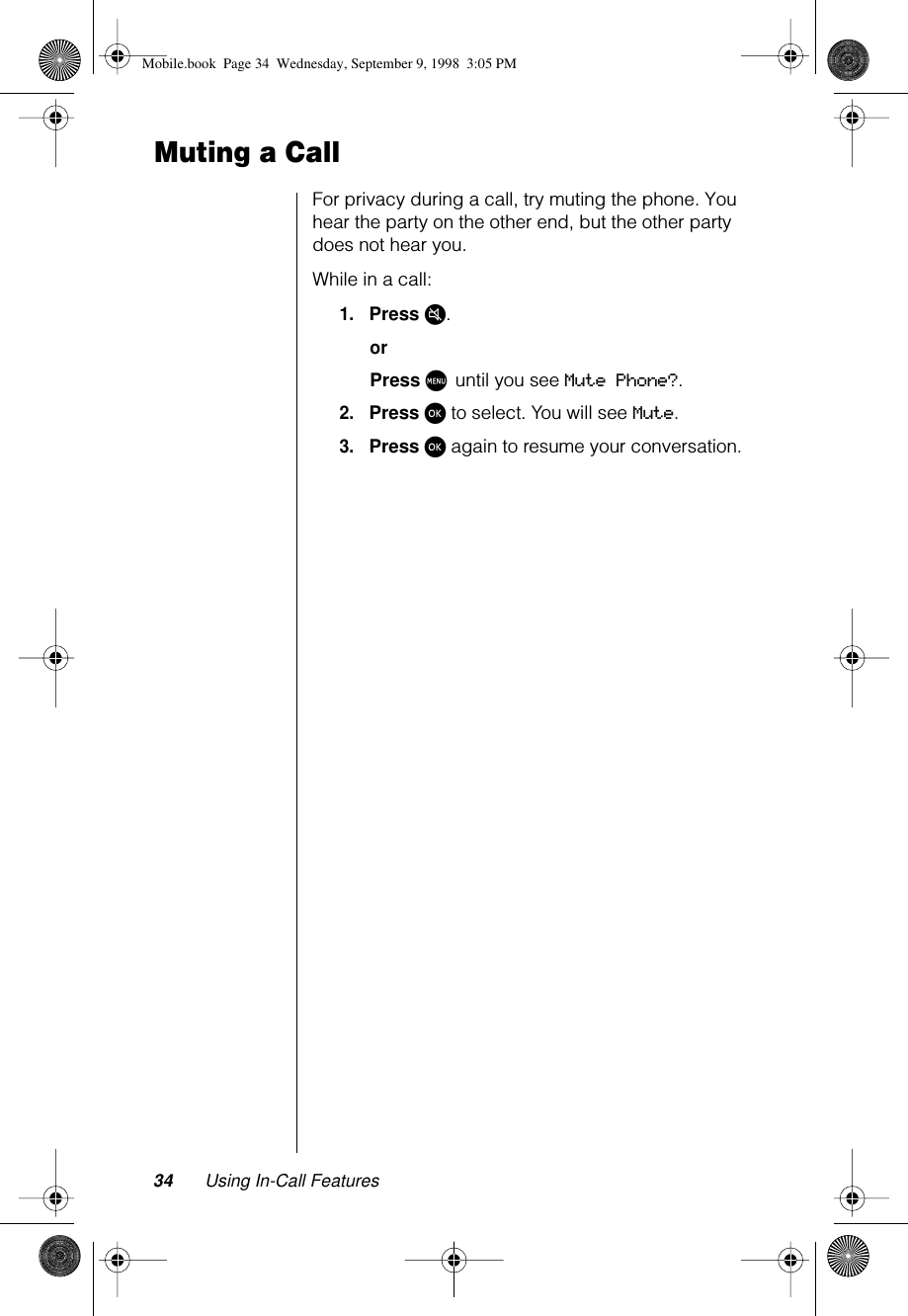 34 Using In-Call FeaturesMuting a CallFor privacy during a call, try muting the phone. You hear the party on the other end, but the other party does not hear you.While in a call:1.Press µ.orPress M until you see Mute Phone?.2.Press ø to select. You will see Mute.3.Press ø again to resume your conversation.Mobile.book  Page 34  Wednesday, September 9, 1998  3:05 PM