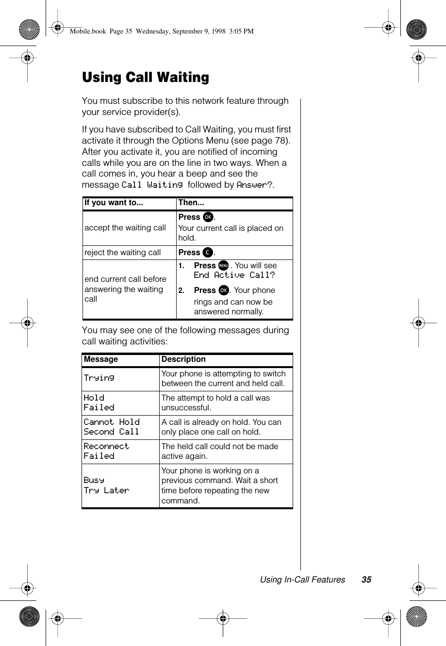 Using In-Call Features 35Using Call WaitingYou must subscribe to this network feature through your service provider(s).If you have subscribed to Call Waiting, you must first activate it through the Options Menu (see page 78). After you activate it, you are notified of incoming calls while you are on the line in two ways. When a call comes in, you hear a beep and see the message Call Waiting followed by Answer?.You may see one of the following messages during call waiting activities:If you want to... Then...accept the waiting callPress ø. Your current call is placed on hold.reject the waiting call  Press ç.end current call before answering the waiting call1.Press M. You will see End Active Call?2.Press ø. Your phone rings and can now be answered normally.Message DescriptionTrying  Your phone is attempting to switch between the current and held call.Hold Failed The attempt to hold a call was unsuccessful.Cannot Hold Second Call A call is already on hold. You can only place one call on hold.Reconnect Failed The held call could not be made active again.Busy Try Later Your phone is working on a previous command. Wait a short time before repeating the new command.Mobile.book  Page 35  Wednesday, September 9, 1998  3:05 PM
