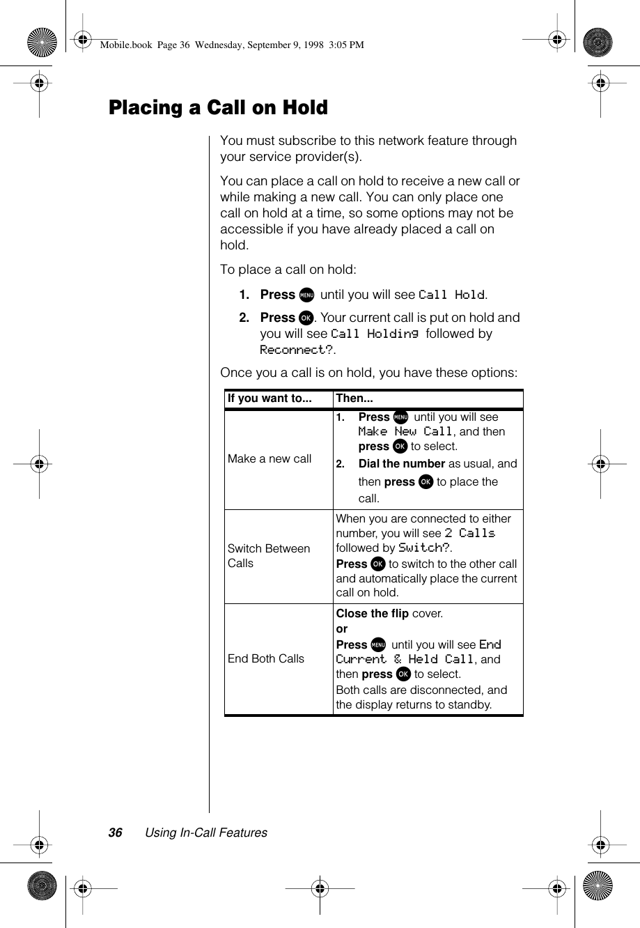 36 Using In-Call FeaturesPlacing a Call on HoldYou must subscribe to this network feature through your service provider(s).You can place a call on hold to receive a new call or while making a new call. You can only place one call on hold at a time, so some options may not be accessible if you have already placed a call on hold.To place a call on hold:1.Press M until you will see Call Hold. 2.Press ø. Your current call is put on hold and you will see Call Holding followed by Reconnect?.Once you a call is on hold, you have these options:If you want to... Then...Make a new call1.Press M until you will see Make New Call, and then press ø to select.2.Dial the number as usual, and then press ø to place the call.Switch Between CallsWhen you are connected to either number, you will see 2 Calls followed by Switch?.Press ø to switch to the other call and automatically place the current call on hold.End Both CallsClose the flip cover.or Press M until you will see End Current &amp; Held Call, and then press ø to select.Both calls are disconnected, and the display returns to standby.Mobile.book  Page 36  Wednesday, September 9, 1998  3:05 PM