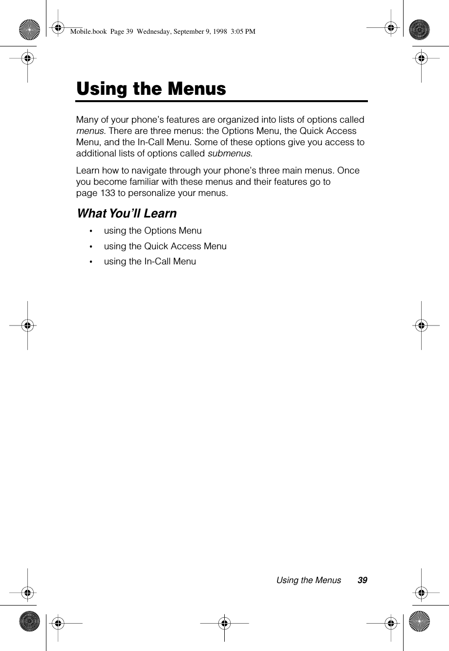 Using the Menus 39Using the MenusMany of your phone’s features are organized into lists of options called menus. There are three menus: the Options Menu, the Quick Access Menu, and the In-Call Menu. Some of these options give you access to additional lists of options called submenus.Learn how to navigate through your phone’s three main menus. Once you become familiar with these menus and their features go to page 133 to personalize your menus.What You’ll Learn•using the Options Menu•using the Quick Access Menu•using the In-Call MenuMobile.book  Page 39  Wednesday, September 9, 1998  3:05 PM