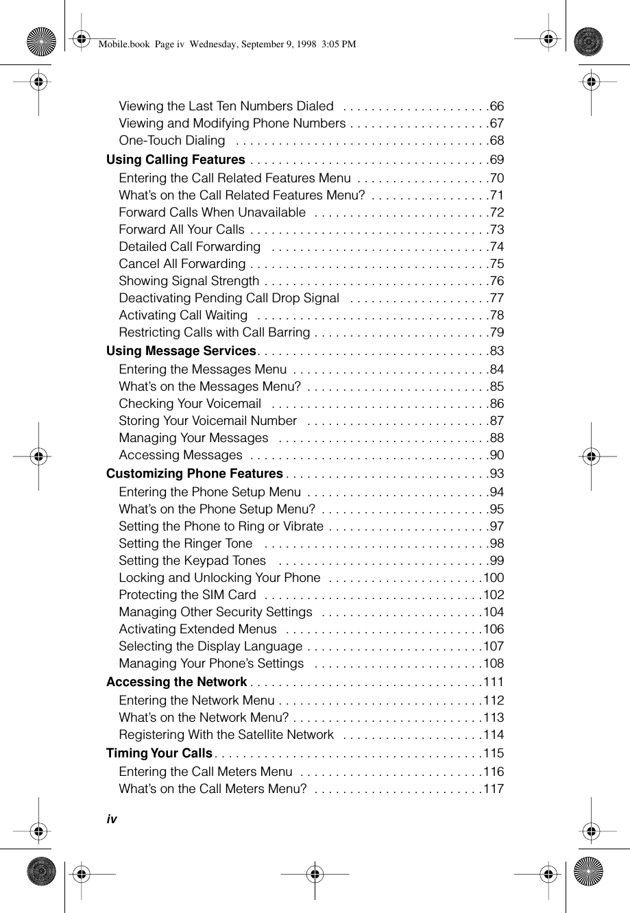  iv Viewing the Last Ten Numbers Dialed   . . . . . . . . . . . . . . . . . . . . .66Viewing and Modifying Phone Numbers . . . . . . . . . . . . . . . . . . . .67One-Touch Dialing   . . . . . . . . . . . . . . . . . . . . . . . . . . . . . . . . . . . .68 Using Calling Features  . . . . . . . . . . . . . . . . . . . . . . . . . . . . . . . . . .69Entering the Call Related Features Menu  . . . . . . . . . . . . . . . . . . .70What’s on the Call Related Features Menu?  . . . . . . . . . . . . . . . . .71Forward Calls When Unavailable  . . . . . . . . . . . . . . . . . . . . . . . . .72Forward All Your Calls  . . . . . . . . . . . . . . . . . . . . . . . . . . . . . . . . . .73Detailed Call Forwarding   . . . . . . . . . . . . . . . . . . . . . . . . . . . . . . .74Cancel All Forwarding . . . . . . . . . . . . . . . . . . . . . . . . . . . . . . . . . .75Showing Signal Strength . . . . . . . . . . . . . . . . . . . . . . . . . . . . . . . .76Deactivating Pending Call Drop Signal   . . . . . . . . . . . . . . . . . . . .77Activating Call Waiting   . . . . . . . . . . . . . . . . . . . . . . . . . . . . . . . . .78Restricting Calls with Call Barring . . . . . . . . . . . . . . . . . . . . . . . . .79 Using Message Services . . . . . . . . . . . . . . . . . . . . . . . . . . . . . . . . .83Entering the Messages Menu  . . . . . . . . . . . . . . . . . . . . . . . . . . . .84What’s on the Messages Menu?  . . . . . . . . . . . . . . . . . . . . . . . . . .85Checking Your Voicemail   . . . . . . . . . . . . . . . . . . . . . . . . . . . . . . .86Storing Your Voicemail Number   . . . . . . . . . . . . . . . . . . . . . . . . . .87Managing Your Messages   . . . . . . . . . . . . . . . . . . . . . . . . . . . . . .88Accessing Messages  . . . . . . . . . . . . . . . . . . . . . . . . . . . . . . . . . .90 Customizing Phone Features . . . . . . . . . . . . . . . . . . . . . . . . . . . . .93Entering the Phone Setup Menu  . . . . . . . . . . . . . . . . . . . . . . . . . .94What’s on the Phone Setup Menu?  . . . . . . . . . . . . . . . . . . . . . . . .95Setting the Phone to Ring or Vibrate . . . . . . . . . . . . . . . . . . . . . . .97Setting the Ringer Tone   . . . . . . . . . . . . . . . . . . . . . . . . . . . . . . . .98Setting the Keypad Tones    . . . . . . . . . . . . . . . . . . . . . . . . . . . . . .99Locking and Unlocking Your Phone  . . . . . . . . . . . . . . . . . . . . . .100Protecting the SIM Card  . . . . . . . . . . . . . . . . . . . . . . . . . . . . . . .102Managing Other Security Settings  . . . . . . . . . . . . . . . . . . . . . . .104Activating Extended Menus  . . . . . . . . . . . . . . . . . . . . . . . . . . . .106Selecting the Display Language . . . . . . . . . . . . . . . . . . . . . . . . .107Managing Your Phone’s Settings   . . . . . . . . . . . . . . . . . . . . . . . .108 Accessing the Network . . . . . . . . . . . . . . . . . . . . . . . . . . . . . . . . .111Entering the Network Menu . . . . . . . . . . . . . . . . . . . . . . . . . . . . .112What’s on the Network Menu? . . . . . . . . . . . . . . . . . . . . . . . . . . .113Registering With the Satellite Network  . . . . . . . . . . . . . . . . . . . .114 Timing Your Calls . . . . . . . . . . . . . . . . . . . . . . . . . . . . . . . . . . . . . .115Entering the Call Meters Menu  . . . . . . . . . . . . . . . . . . . . . . . . . .116What’s on the Call Meters Menu?  . . . . . . . . . . . . . . . . . . . . . . . .117 Mobile.book  Page iv  Wednesday, September 9, 1998  3:05 PM