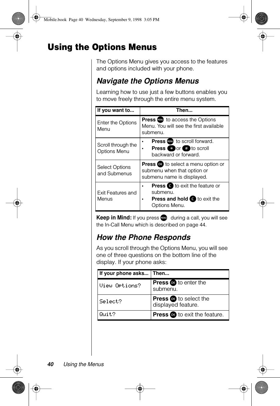 40 Using the MenusUsing the Options MenusThe Options Menu gives you access to the features and options included with your phone. Navigate the Options MenusLearning how to use just a few buttons enables you to move freely through the entire menu system. Keep in Mind: If you press M during a call, you will see the In-Call Menu which is described on page 44.How the Phone RespondsAs you scroll through the Options Menu, you will see one of three questions on the bottom line of the display. If your phone asks:If you want to... Then...Enter the Options MenuPress M to access the Options Menu. You will see the ﬁrst available submenu.Scroll through the Options Menu•Press M to scroll forward.•Press ß or π to scroll backward or forward.Select Options and SubmenusPress ø to select a menu option or submenu when that option or submenu name is displayed.Exit Features and Menus•Press ç to exit the feature or submenu.•Press and hold ç to exit the Options Menu.If your phone asks... Then...View Options? Press ø to enter the submenu.Select? Press ø to select the displayed feature.Quit? Press ø to exit the feature.Mobile.book  Page 40  Wednesday, September 9, 1998  3:05 PM