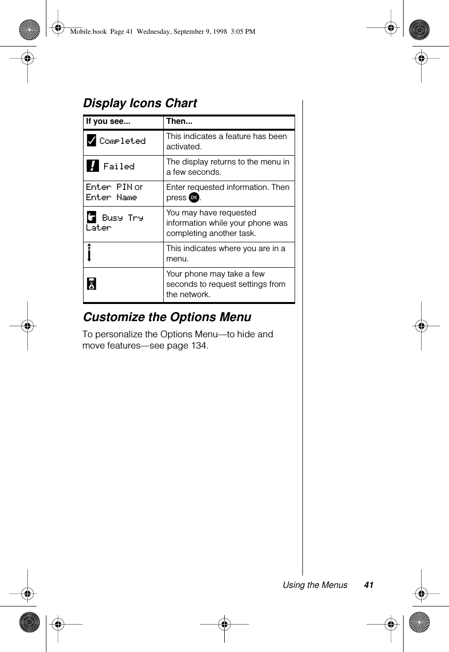 Using the Menus 41Display Icons ChartCustomize the Options MenuTo personalize the Options Menu—to hide and move features—see page 134.If you see... Then...y Completed This indicates a feature has been activated.! Failed The display returns to the menu in a few seconds.Enter PIN or Enter NameEnter requested information. Then press ø.u Busy Try LaterYou may have requested information while your phone was completing another task.sThis indicates where you are in a menu.wYour phone may take a few seconds to request settings from the network.Mobile.book  Page 41  Wednesday, September 9, 1998  3:05 PM