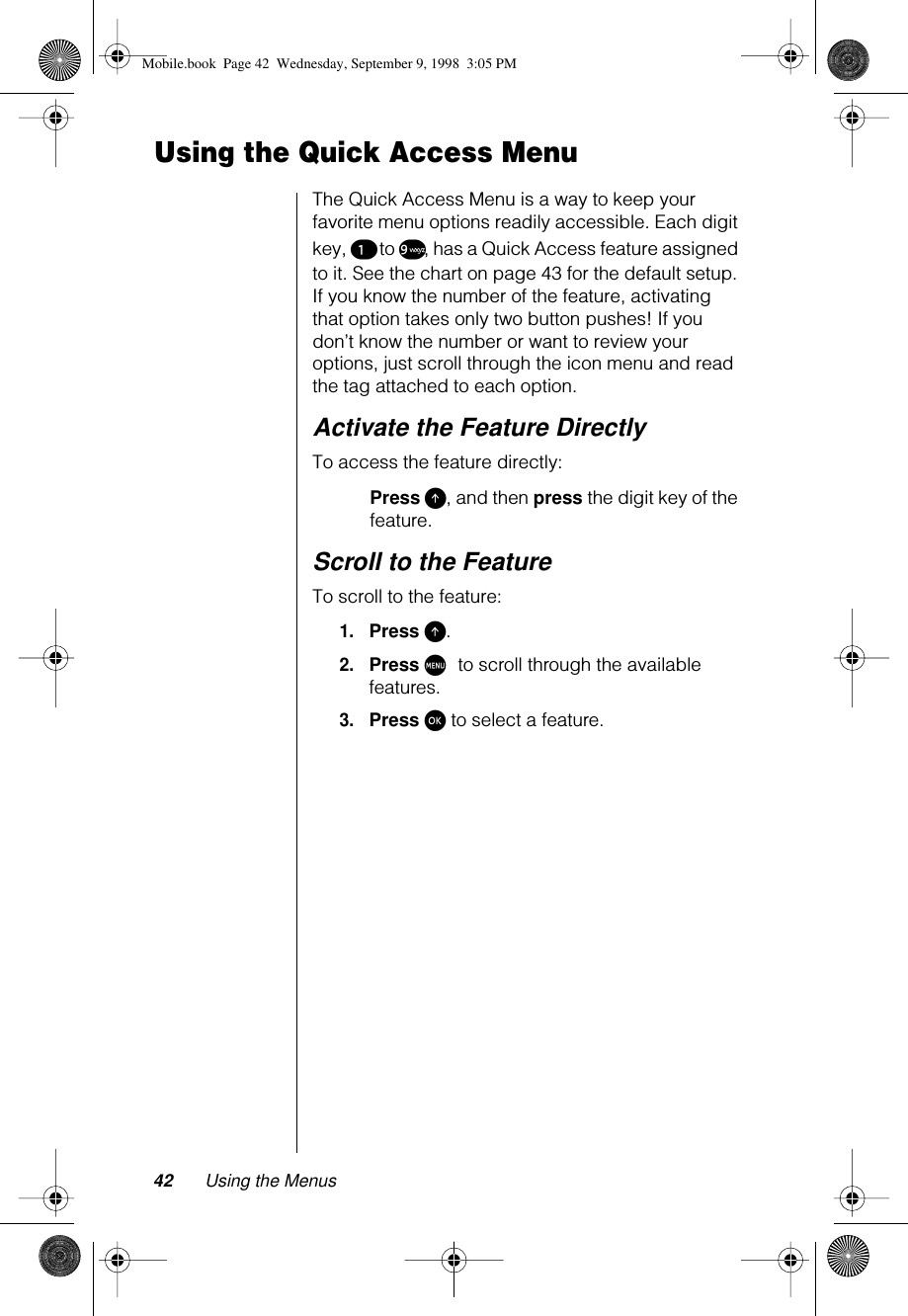 42 Using the MenusUsing the Quick Access MenuThe Quick Access Menu is a way to keep your favorite menu options readily accessible. Each digit key, ¡ to ª, has a Quick Access feature assigned to it. See the chart on page 43 for the default setup. If you know the number of the feature, activating that option takes only two button pushes! If you don’t know the number or want to review your options, just scroll through the icon menu and read the tag attached to each option.Activate the Feature DirectlyTo access the feature directly:Press E, and then press the digit key of the feature.Scroll to the FeatureTo scroll to the feature:1.Press E.2.Press M to scroll through the available features.3.Press ø to select a feature.Mobile.book  Page 42  Wednesday, September 9, 1998  3:05 PM