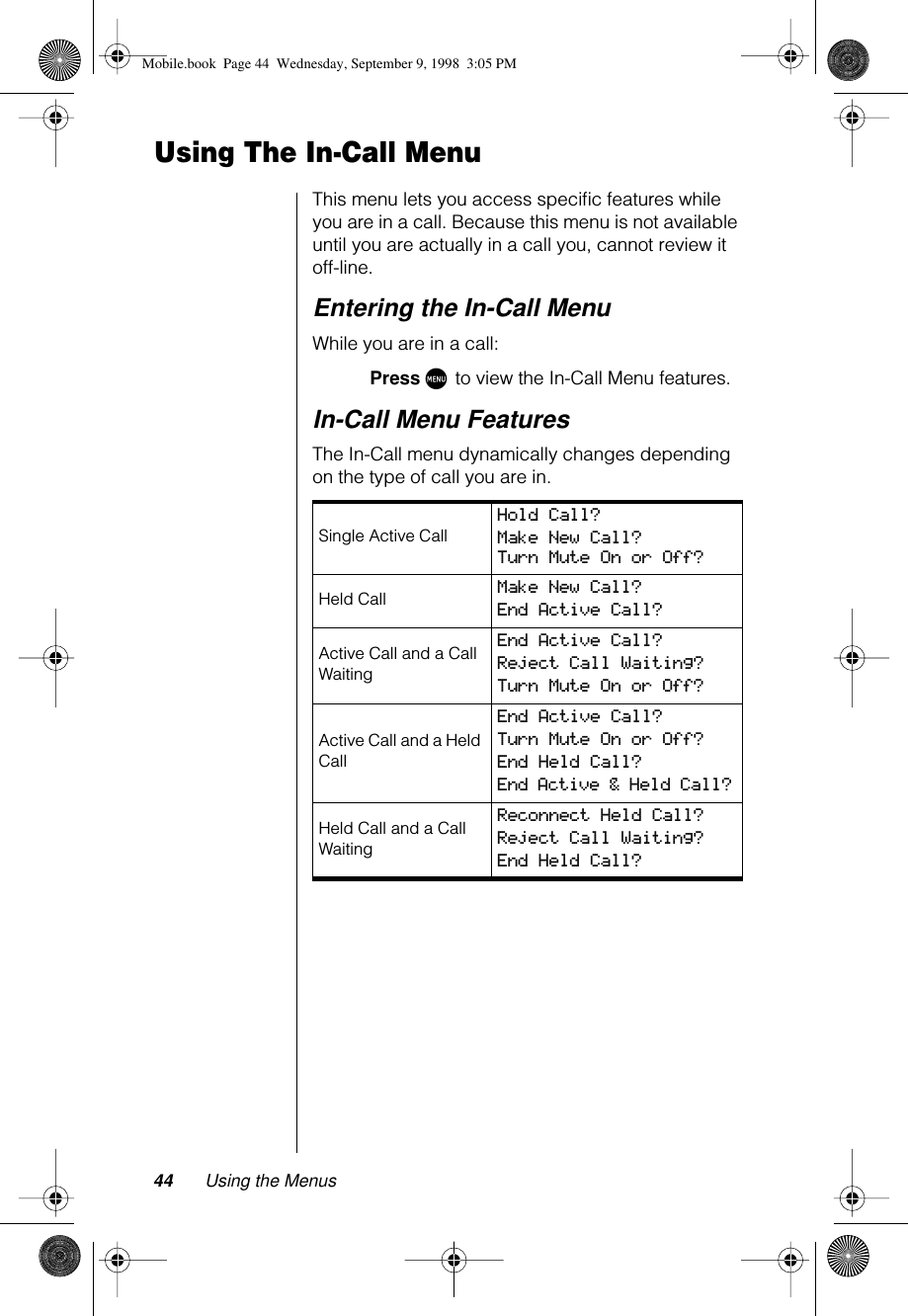 44 Using the MenusUsing The In-Call MenuThis menu lets you access speciﬁc features while you are in a call. Because this menu is not available until you are actually in a call you, cannot review it off-line. Entering the In-Call MenuWhile you are in a call:Press M to view the In-Call Menu features.In-Call Menu FeaturesThe In-Call menu dynamically changes depending on the type of call you are in.Single Active Call Hold Call? Make New Call? Turn Mute On or Off?Held Call Make New Call? End Active Call? Active Call and a Call WaitingEnd Active Call? Reject Call Waiting? Turn Mute On or Off? Active Call and a Held CallEnd Active Call? Turn Mute On or Off? End Held Call? End Active &amp; Held Call? Held Call and a Call WaitingReconnect Held Call? Reject Call Waiting? End Held Call? Mobile.book  Page 44  Wednesday, September 9, 1998  3:05 PM