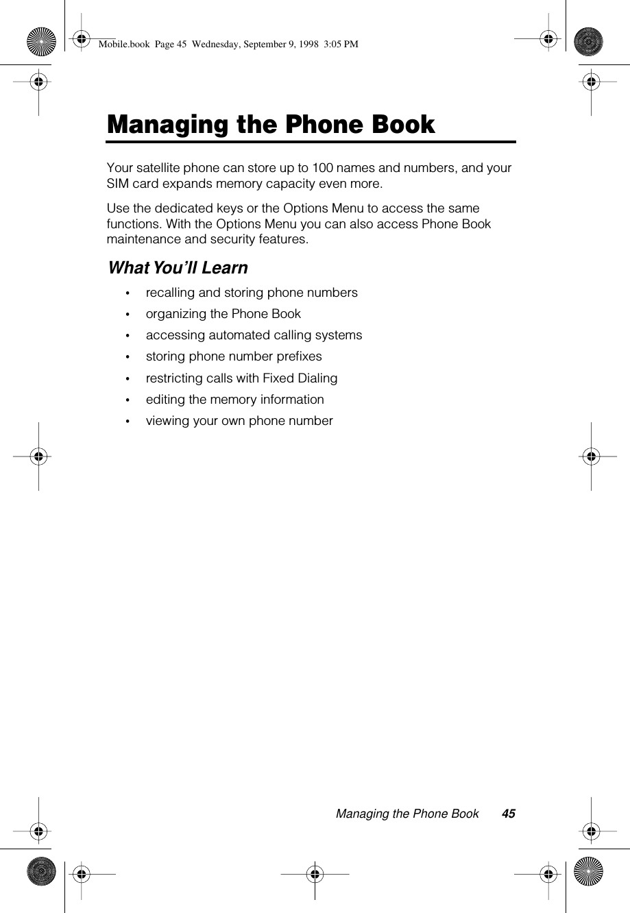 Managing the Phone Book 45Managing the Phone BookYour satellite phone can store up to 100 names and numbers, and your SIM card expands memory capacity even more.Use the dedicated keys or the Options Menu to access the same functions. With the Options Menu you can also access Phone Book maintenance and security features.What You’ll Learn•recalling and storing phone numbers•organizing the Phone Book•accessing automated calling systems•storing phone number preﬁxes•restricting calls with Fixed Dialing •editing the memory information•viewing your own phone numberMobile.book  Page 45  Wednesday, September 9, 1998  3:05 PM