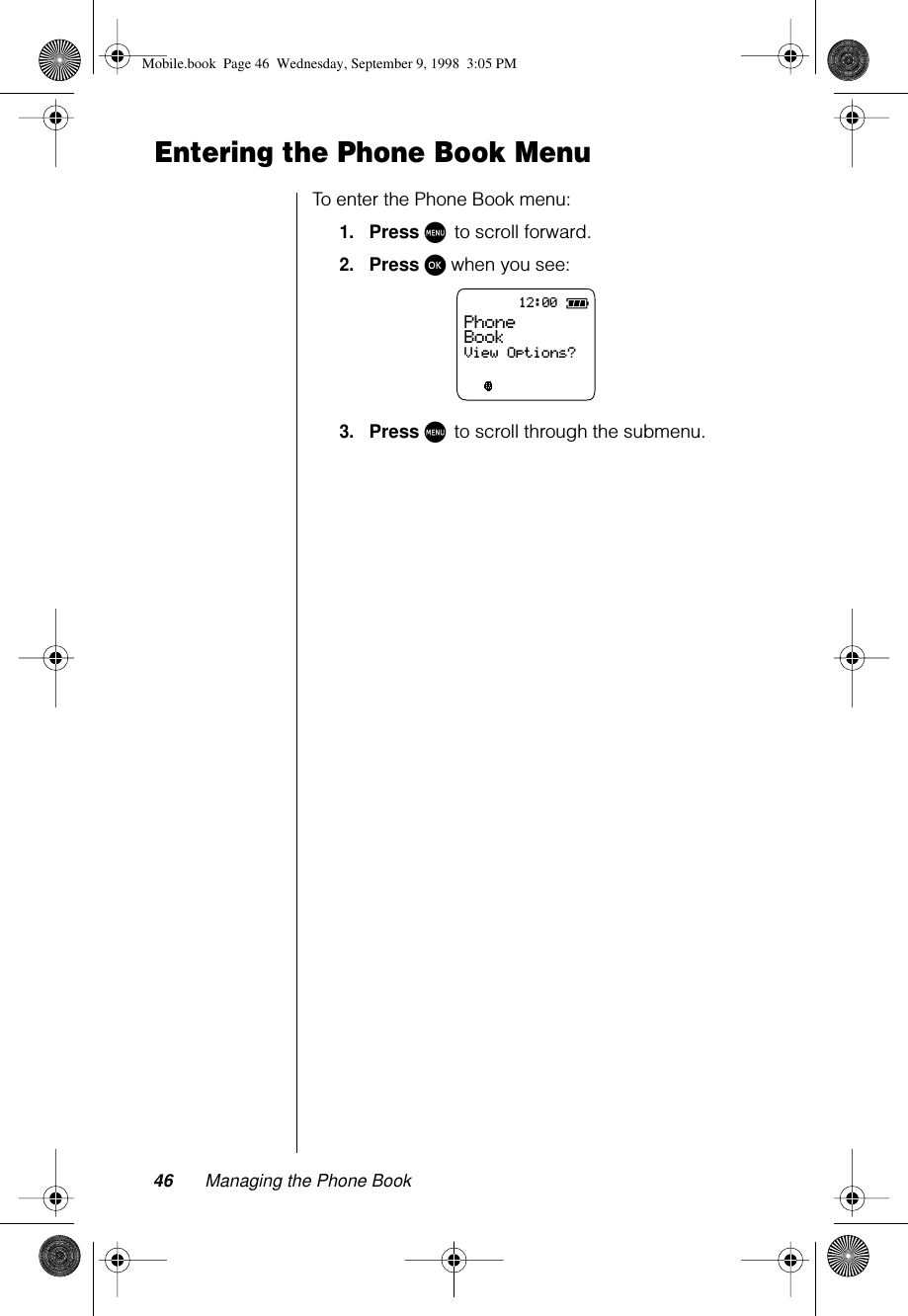 46 Managing the Phone BookEntering the Phone Book MenuTo enter the Phone Book menu:1.Press M to scroll forward.2.Press ø when you see:3.Press M to scroll through the submenu.12:00ABC123Phone BookView Options?Mobile.book  Page 46  Wednesday, September 9, 1998  3:05 PM