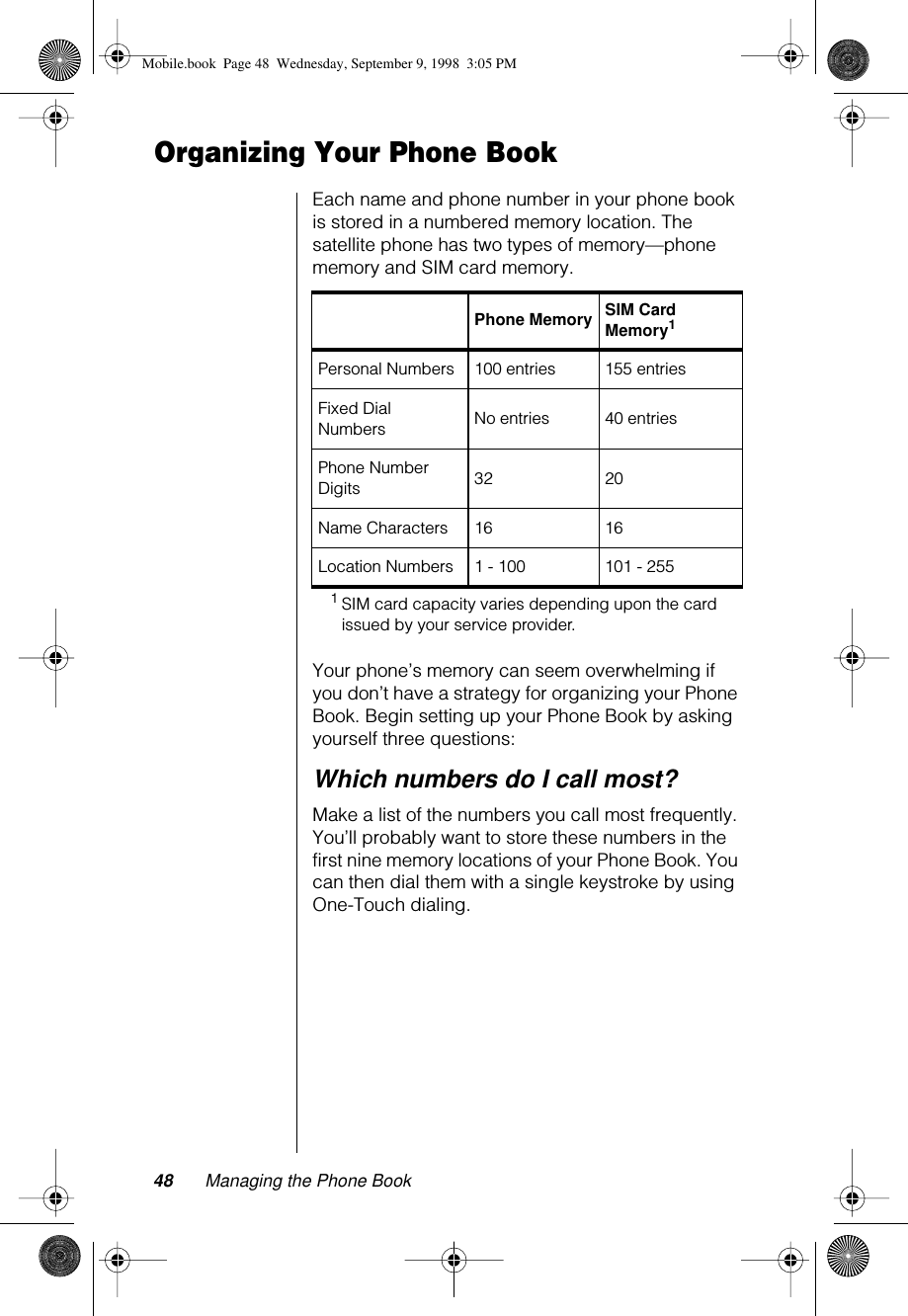 48 Managing the Phone BookOrganizing Your Phone BookEach name and phone number in your phone book is stored in a numbered memory location. The satellite phone has two types of memory—phone memory and SIM card memory.Your phone’s memory can seem overwhelming if you don’t have a strategy for organizing your Phone Book. Begin setting up your Phone Book by asking yourself three questions:Which numbers do I call most?Make a list of the numbers you call most frequently. You’ll probably want to store these numbers in the first nine memory locations of your Phone Book. You can then dial them with a single keystroke by using One-Touch dialing.Phone Memory SIM Card Memory11SIM card capacity varies depending upon the card issued by your service provider.Personal Numbers 100 entries 155 entriesFixed Dial Numbers  No entries 40 entriesPhone Number Digits 32 20Name Characters 16 16Location Numbers 1 - 100 101 - 255Mobile.book  Page 48  Wednesday, September 9, 1998  3:05 PM