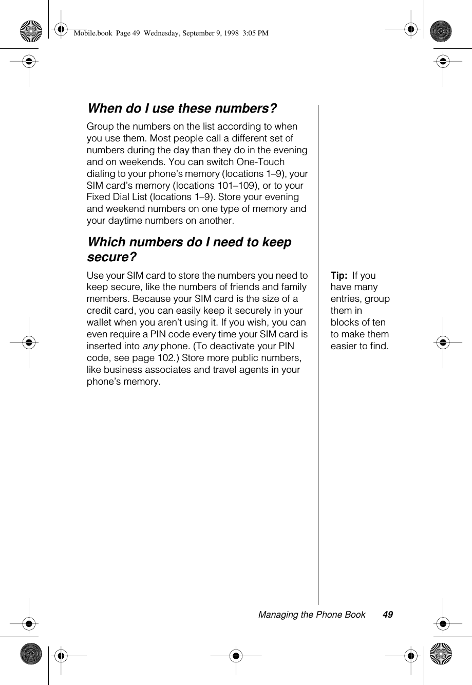 Managing the Phone Book 49When do I use these numbers?Group the numbers on the list according to when you use them. Most people call a different set of numbers during the day than they do in the evening and on weekends. You can switch One-Touch dialing to your phone’s memory (locations 1–9), your SIM card’s memory (locations 101–109), or to your Fixed Dial List (locations 1–9). Store your evening and weekend numbers on one type of memory and your daytime numbers on another.Which numbers do I need to keep secure?Tip:  If you have many entries, group them in blocks of ten to make them easier to ﬁnd.Use your SIM card to store the numbers you need to keep secure, like the numbers of friends and family members. Because your SIM card is the size of a credit card, you can easily keep it securely in your wallet when you aren’t using it. If you wish, you can even require a PIN code every time your SIM card is inserted into any phone. (To deactivate your PIN code, see page 102.) Store more public numbers, like business associates and travel agents in your phone’s memory.Mobile.book  Page 49  Wednesday, September 9, 1998  3:05 PM