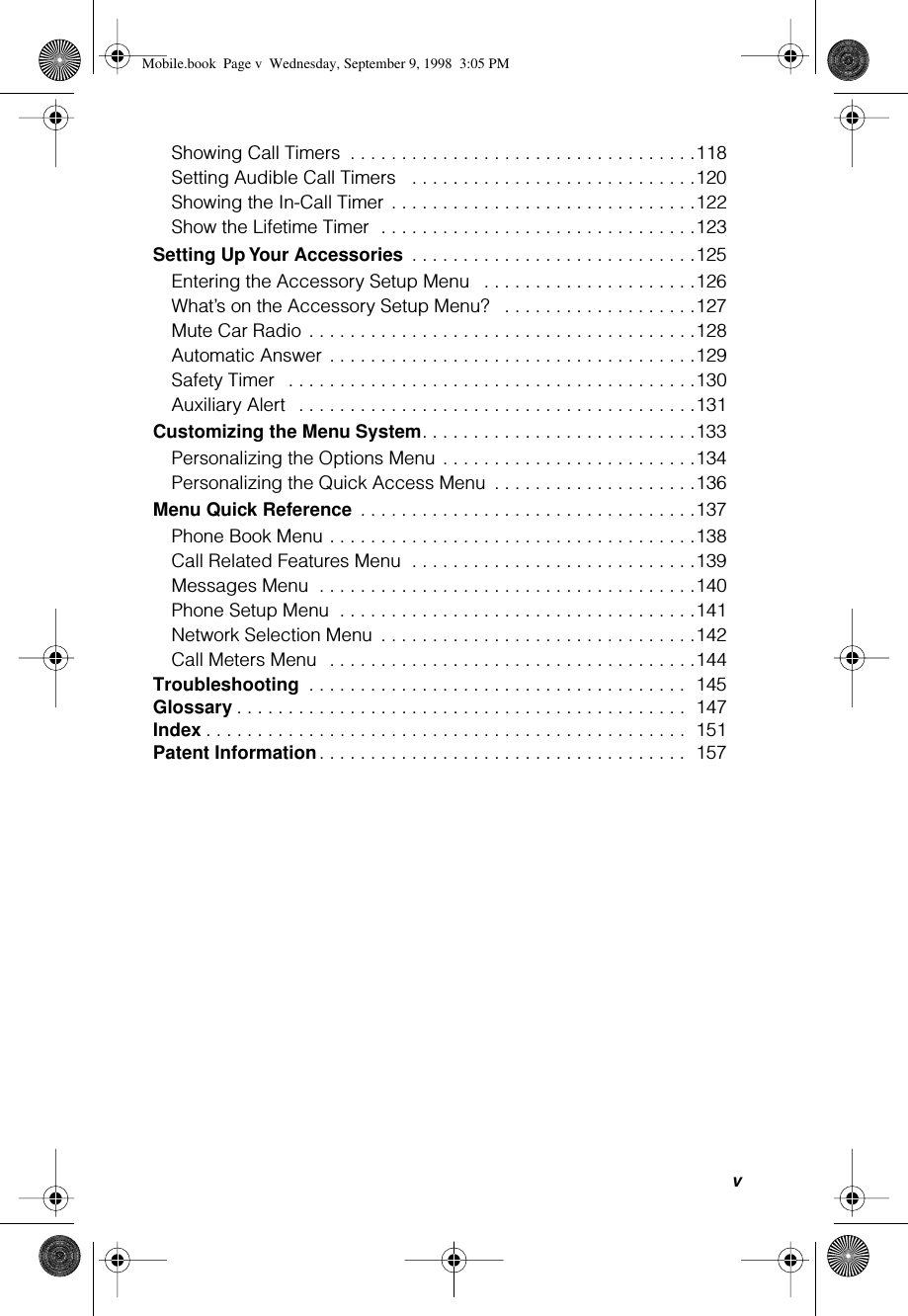  v Showing Call Timers  . . . . . . . . . . . . . . . . . . . . . . . . . . . . . . . . . .118Setting Audible Call Timers   . . . . . . . . . . . . . . . . . . . . . . . . . . . .120Showing the In-Call Timer . . . . . . . . . . . . . . . . . . . . . . . . . . . . . .122Show the Lifetime Timer  . . . . . . . . . . . . . . . . . . . . . . . . . . . . . . .123 Setting Up Your Accessories  . . . . . . . . . . . . . . . . . . . . . . . . . . . .125Entering the Accessory Setup Menu   . . . . . . . . . . . . . . . . . . . . .126What’s on the Accessory Setup Menu?   . . . . . . . . . . . . . . . . . . .127Mute Car Radio . . . . . . . . . . . . . . . . . . . . . . . . . . . . . . . . . . . . . .128Automatic Answer . . . . . . . . . . . . . . . . . . . . . . . . . . . . . . . . . . . .129Safety Timer   . . . . . . . . . . . . . . . . . . . . . . . . . . . . . . . . . . . . . . . .130Auxiliary Alert   . . . . . . . . . . . . . . . . . . . . . . . . . . . . . . . . . . . . . . .131 Customizing the Menu System . . . . . . . . . . . . . . . . . . . . . . . . . . .133Personalizing the Options Menu . . . . . . . . . . . . . . . . . . . . . . . . .134Personalizing the Quick Access Menu  . . . . . . . . . . . . . . . . . . . .136 Menu Quick Reference  . . . . . . . . . . . . . . . . . . . . . . . . . . . . . . . . .137Phone Book Menu . . . . . . . . . . . . . . . . . . . . . . . . . . . . . . . . . . . .138Call Related Features Menu  . . . . . . . . . . . . . . . . . . . . . . . . . . . .139Messages Menu  . . . . . . . . . . . . . . . . . . . . . . . . . . . . . . . . . . . . .140Phone Setup Menu  . . . . . . . . . . . . . . . . . . . . . . . . . . . . . . . . . . .141Network Selection Menu  . . . . . . . . . . . . . . . . . . . . . . . . . . . . . . .142Call Meters Menu  . . . . . . . . . . . . . . . . . . . . . . . . . . . . . . . . . . . .144 Troubleshooting  . . . . . . . . . . . . . . . . . . . . . . . . . . . . . . . . . . . . .  145 Glossary . . . . . . . . . . . . . . . . . . . . . . . . . . . . . . . . . . . . . . . . . . . .  147 Index . . . . . . . . . . . . . . . . . . . . . . . . . . . . . . . . . . . . . . . . . . . . . . .  151 Patent Information . . . . . . . . . . . . . . . . . . . . . . . . . . . . . . . . . . . .  157 Mobile.book  Page v  Wednesday, September 9, 1998  3:05 PM