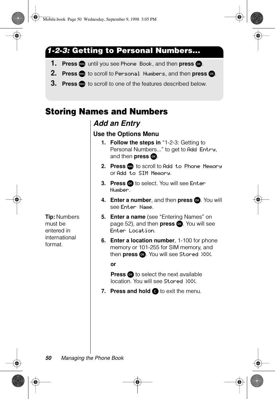 50 Managing the Phone Book1-2-3: Getting to Personal Numbers...1.Press M until you see Phone Book, and then press ø.2.Press M to scroll to Personal Numbers, and then press ø.3.Press M to scroll to one of the features described below.Storing Names and NumbersAdd an Entry Use the Options Menu1.Follow the steps in “1-2-3: Getting to Personal Numbers...” to get to Add Entry, and then press ø. 2.Press M to scroll to Add to Phone Memory or Add to SIM Memory.3.Press ø to select. You will see Enter Number.4.Enter a number, and then press ø. You will see Enter Name.Tip: Numbers must be entered in international format.5.Enter a name (see “Entering Names” on page 52), and then press ø. You will see Enter Location.6.Enter a location number, 1-100 for phone memory or 101-255 for SIM memory, and then press ø. You will see Stored XXX.orPress ø to select the next available location. You will see Stored XXX.7.Press and hold ç to exit the menu.Mobile.book  Page 50  Wednesday, September 9, 1998  3:05 PM