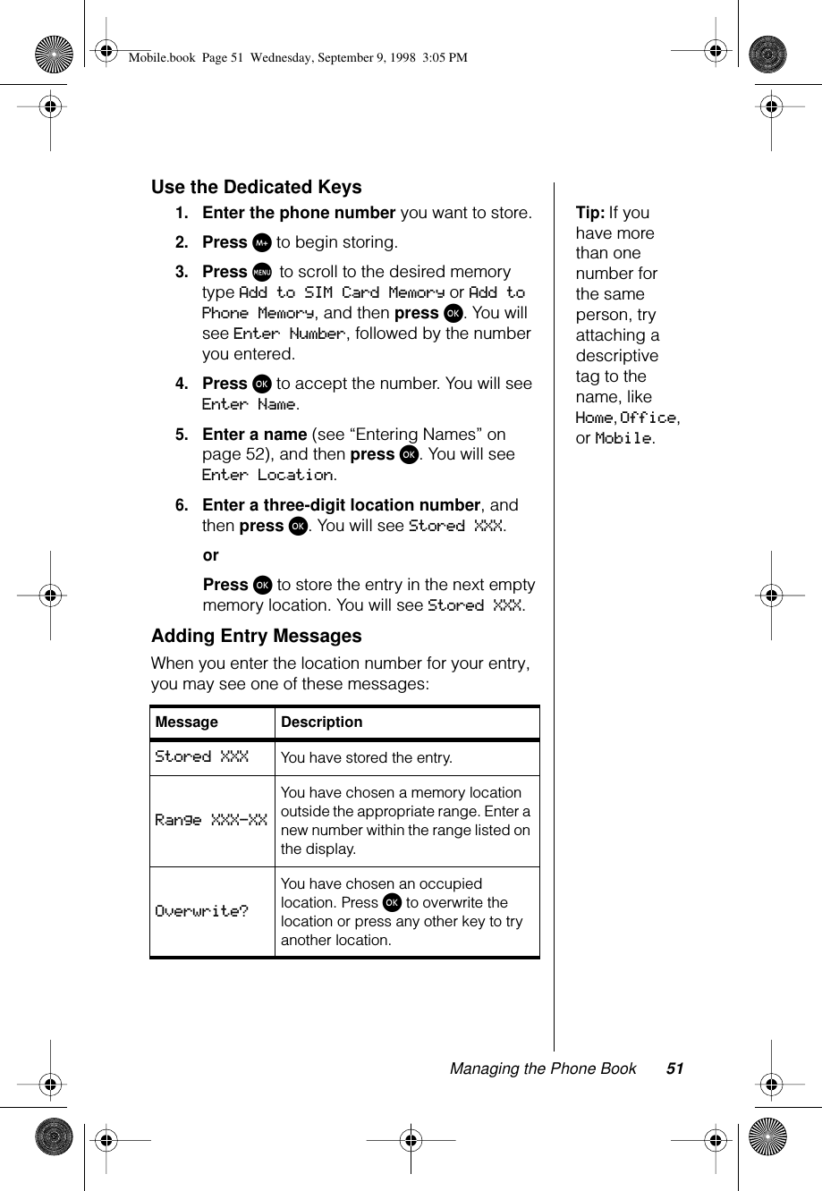 Managing the Phone Book 51Use the Dedicated KeysTip: If you have more than one number for the same person, try attaching a descriptive tag to the name, like Home, Office, or Mobile.1.Enter the phone number you want to store.2.Press I to begin storing.3.Press M to scroll to the desired memory type Add to SIM Card Memory or Add to Phone Memory, and then press ø. You will see Enter Number, followed by the number you entered.4.Press ø to accept the number. You will see Enter Name.5.Enter a name (see “Entering Names” on page 52), and then press ø. You will see Enter Location.6.Enter a three-digit location number, and then press ø. You will see Stored XXX.orPress ø to store the entry in the next empty memory location. You will see Stored XXX.Adding Entry MessagesWhen you enter the location number for your entry, you may see one of these messages:Message DescriptionStored XXX You have stored the entry.Range XXX-XXYou have chosen a memory location outside the appropriate range. Enter a new number within the range listed on the display.Overwrite?You have chosen an occupied location. Press ø to overwrite the location or press any other key to try another location.Mobile.book  Page 51  Wednesday, September 9, 1998  3:05 PM