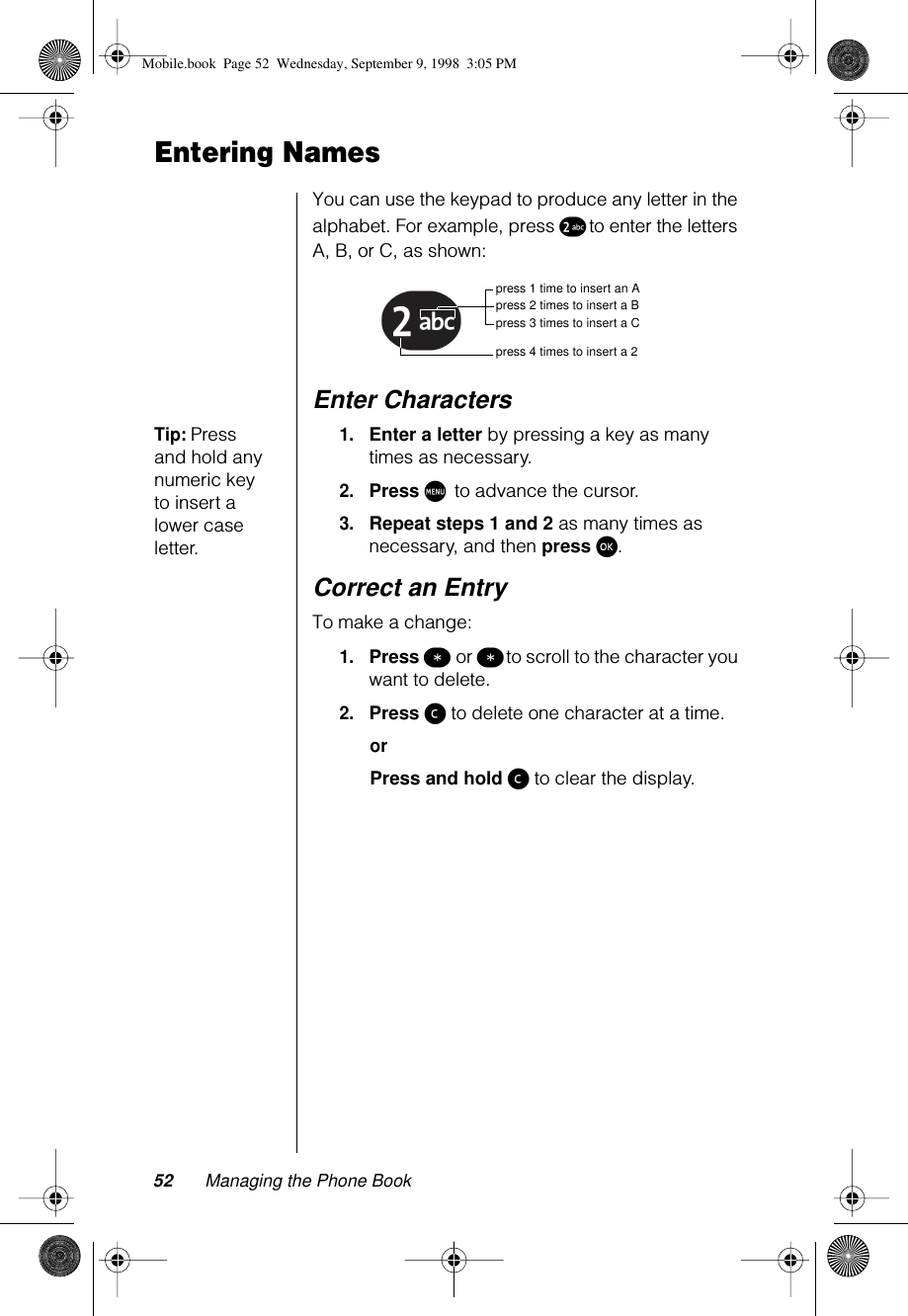 52 Managing the Phone BookEntering NamesYou can use the keypad to produce any letter in the alphabet. For example, press ™ to enter the letters A, B, or C, as shown:Enter CharactersTip: Press and hold any numeric key to insert a lower case letter.1.Enter a letter by pressing a key as many times as necessary.2.Press M to advance the cursor.3.Repeat steps 1 and 2 as many times as necessary, and then press ø.Correct an EntryTo make a change:1.Press ß or ß to scroll to the character you want to delete. 2.Press ç to delete one character at a time. orPress and hold ç to clear the display.™ press 1 time to insert an Apress 2 times to insert a Bpress 3 times to insert a Cpress 4 times to insert a 2Mobile.book  Page 52  Wednesday, September 9, 1998  3:05 PM