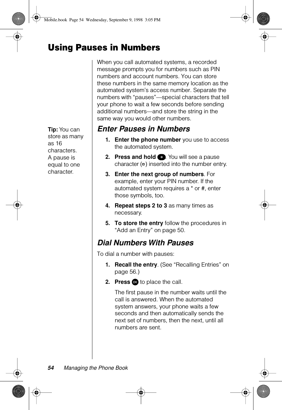 54 Managing the Phone BookUsing Pauses in NumbersWhen you call automated systems, a recorded message prompts you for numbers such as PIN numbers and account numbers. You can store these numbers in the same memory location as the automated system’s access number. Separate the numbers with “pauses”—special characters that tell your phone to wait a few seconds before sending additional numbers—and store the string in the same way you would other numbers.Tip: You can store as many as 16 characters. A pause is equal to one character.Enter Pauses in Numbers1.Enter the phone number you use to access the automated system.2.Press and hold ß. You will see a pause character (Ü) inserted into the number entry.3.Enter the next group of numbers. For example, enter your PIN number. If the automated system requires a * or #, enter those symbols, too.4.Repeat steps 2 to 3 as many times as necessary.5.To store the entry follow the procedures in “Add an Entry” on page 50.Dial Numbers With PausesTo dial a number with pauses:1.Recall the entry. (See “Recalling Entries” on page 56.)2.Press ø to place the call.The ﬁrst pause in the number waits until the call is answered. When the automated system answers, your phone waits a few seconds and then automatically sends the next set of numbers, then the next, until all numbers are sent.Mobile.book  Page 54  Wednesday, September 9, 1998  3:05 PM