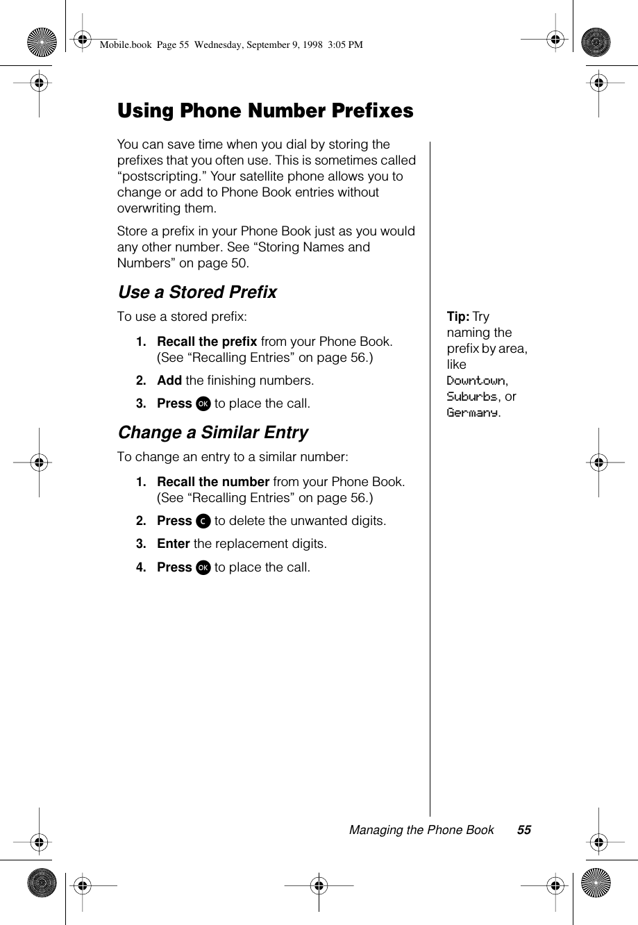 Managing the Phone Book 55Using Phone Number PrefixesYou can save time when you dial by storing the preﬁxes that you often use. This is sometimes called “postscripting.” Your satellite phone allows you to change or add to Phone Book entries without overwriting them.Store a prefix in your Phone Book just as you would any other number. See “Storing Names and Numbers” on page 50.Use a Stored PreﬁxTip: Try naming the preﬁx by area, like Downtown, Suburbs, or Germany.To use a stored prefix: 1.Recall the prefix from your Phone Book. (See “Recalling Entries” on page 56.)2.Add the ﬁnishing numbers.3.Press ø to place the call.Change a Similar EntryTo change an entry to a similar number:1.Recall the number from your Phone Book. (See “Recalling Entries” on page 56.)2.Press ç to delete the unwanted digits.3.Enter the replacement digits.4.Press ø to place the call.Mobile.book  Page 55  Wednesday, September 9, 1998  3:05 PM