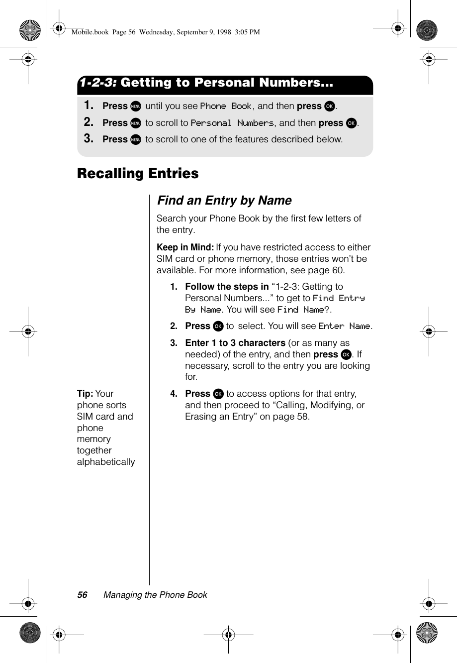 56 Managing the Phone Book1-2-3: Getting to Personal Numbers...1.Press M until you see Phone Book, and then press ø.2.Press M to scroll to Personal Numbers, and then press ø.3.Press M to scroll to one of the features described below.Recalling EntriesFind an Entry by NameSearch your Phone Book by the first few letters of the entry.Keep in Mind: If you have restricted access to either SIM card or phone memory, those entries won’t be available. For more information, see page 60.1.Follow the steps in “1-2-3: Getting to Personal Numbers...” to get to Find Entry By Name. You will see Find Name?.2.Press ø to select. You will see Enter Name.3.Enter 1 to 3 characters (or as many as needed) of the entry, and then press ø. If necessary, scroll to the entry you are looking for.Tip: Your phone sorts SIM card and phone memory together alphabetically4.Press ø to access options for that entry, and then proceed to “Calling, Modifying, or Erasing an Entry” on page 58.Mobile.book  Page 56  Wednesday, September 9, 1998  3:05 PM