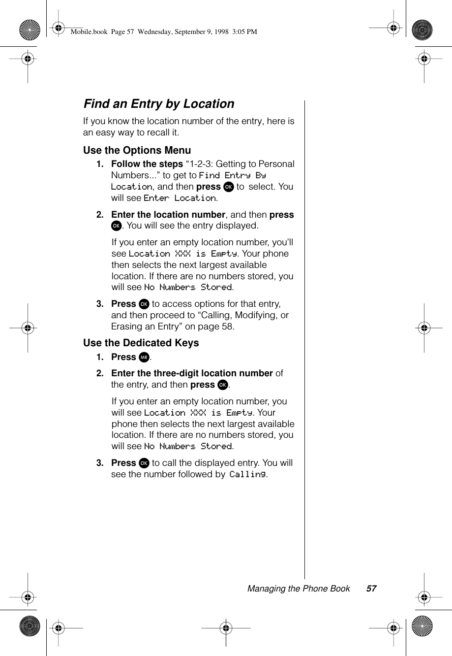 Managing the Phone Book 57Find an Entry by LocationIf you know the location number of the entry, here is an easy way to recall it.Use the Options Menu1.Follow the steps “1-2-3: Getting to Personal Numbers...” to get to Find Entry By Location, and then press ø to select. You will see Enter Location.2.Enter the location number, and then press ø. You will see the entry displayed.If you enter an empty location number, you’ll see Location XXX is Empty. Your phone then selects the next largest available location. If there are no numbers stored, you will see No Numbers Stored.3.Press ø to access options for that entry, and then proceed to “Calling, Modifying, or Erasing an Entry” on page 58.Use the Dedicated Keys1.Press Q.2.Enter the three-digit location number of the entry, and then press ø.If you enter an empty location number, you will see Location XXX is Empty. Your phone then selects the next largest available location. If there are no numbers stored, you will see No Numbers Stored.3.Press ø to call the displayed entry. You will see the number followed by Calling.Mobile.book  Page 57  Wednesday, September 9, 1998  3:05 PM