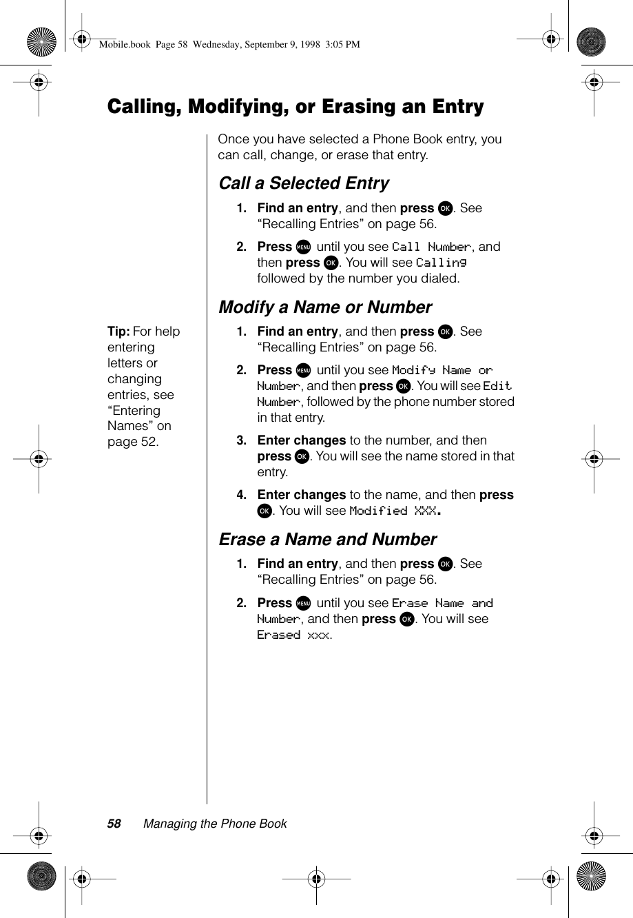 58 Managing the Phone BookCalling, Modifying, or Erasing an EntryOnce you have selected a Phone Book entry, you can call, change, or erase that entry.Call a Selected Entry1.Find an entry, and then press ø. See “Recalling Entries” on page 56.2.Press M until you see Call Number, and then press ø. You will see Calling followed by the number you dialed.Modify a Name or Number Tip: For help entering letters or changing entries, see “Entering Names” on page 52.1.Find an entry, and then press ø. See “Recalling Entries” on page 56.2.Press M until you see Modify Name or Number, and then press ø. You will see Edit Number, followed by the phone number stored in that entry. 3.Enter changes to the number, and then press ø. You will see the name stored in that entry.4.Enter changes to the name, and then press ø. You will see Modified XXX.Erase a Name and Number1.Find an entry, and then press ø. See “Recalling Entries” on page 56.2.Press M until you see Erase Name and Number, and then press ø. You will see Erased xxx.Mobile.book  Page 58  Wednesday, September 9, 1998  3:05 PM