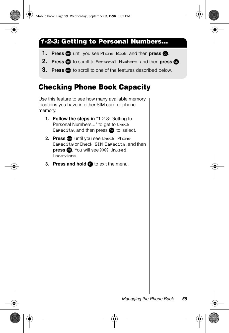 Managing the Phone Book 591-2-3: Getting to Personal Numbers...1.Press M until you see Phone Book, and then press ø.2.Press M to scroll to Personal Numbers, and then press ø.3.Press M to scroll to one of the features described below.Checking Phone Book CapacityUse this feature to see how many available memory locations you have in either SIM card or phone memory. 1.Follow the steps in “1-2-3: Getting to Personal Numbers...” to get to Check Capacity, and then press ø to select.2.Press M until you see Check Phone Capacity or Check SIM Capacity, and then press ø. You will see XXX Unused Locations.3.Press and hold ç to exit the menu.Mobile.book  Page 59  Wednesday, September 9, 1998  3:05 PM