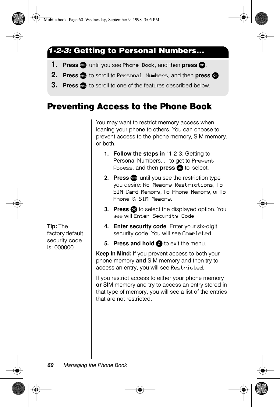 60 Managing the Phone Book1-2-3: Getting to Personal Numbers...1.Press M until you see Phone Book, and then press ø.2.Press M to scroll to Personal Numbers, and then press ø.3.Press M to scroll to one of the features described below.Preventing Access to the Phone BookYou may want to restrict memory access when loaning your phone to others. You can choose to prevent access to the phone memory, SIM memory, or both.1.Follow the steps in “1-2-3: Getting to Personal Numbers...” to get to Prevent Access, and then press ø to select.2.Press M until you see the restriction type you desire: No Memory Restrictions, To SIM Card Memory, To Phone Memory, or To Phone &amp; SIM Memory.3.Press ø to select the displayed option. You see will Enter Security Code.Tip: The factory default security code is: 000000.4.Enter security code. Enter your six-digit security code. You will see Completed.5.Press and hold ç to exit the menu.Keep in Mind: If you prevent access to both your phone memory and SIM memory and then try to access an entry, you will see Restricted. If you restrict access to either your phone memory or SIM memory and try to access an entry stored in that type of memory, you will see a list of the entries that are not restricted.Mobile.book  Page 60  Wednesday, September 9, 1998  3:05 PM