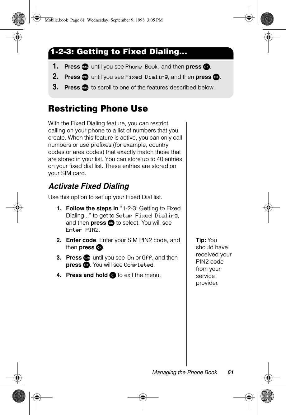 Managing the Phone Book 611-2-3: Getting to Fixed Dialing...1.Press M until you see Phone Book, and then press ø.2.Press M until you see Fixed Dialing, and then press ø.3.Press M to scroll to one of the features described below.Restricting Phone UseWith the Fixed Dialing feature, you can restrict calling on your phone to a list of numbers that you create. When this feature is active, you can only call numbers or use prefixes (for example, country codes or area codes) that exactly match those that are stored in your list. You can store up to 40 entries on your fixed dial list. These entries are stored on your SIM card.Activate Fixed DialingUse this option to set up your Fixed Dial list.1.Follow the steps in “1-2-3: Getting to Fixed Dialing...” to get to Setup Fixed Dialing, and then press ø to select. You will see Enter PIN2.Tip: You should have received your PIN2 code from your service provider.2.Enter code. Enter your SIM PIN2 code, and then press ø.3.Press M until you see On or Off, and then press ø. You will see Completed.4.Press and hold ç to exit the menu.Mobile.book  Page 61  Wednesday, September 9, 1998  3:05 PM