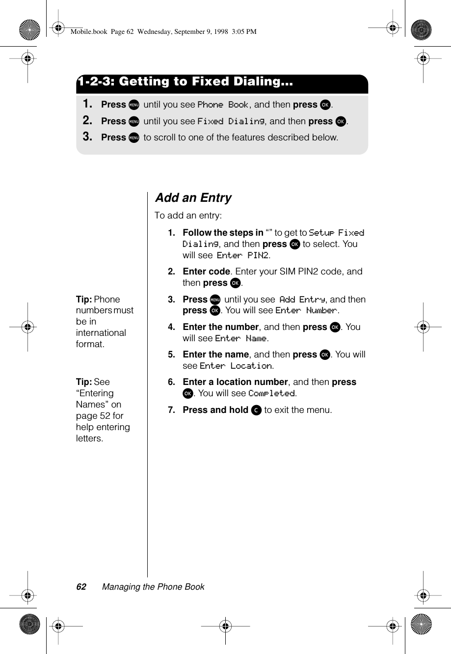 62 Managing the Phone Book1-2-3: Getting to Fixed Dialing...1.Press M until you see Phone Book, and then press ø.2.Press M until you see Fixed Dialing, and then press ø.3.Press M to scroll to one of the features described below.Add an EntryTo add an entry:1.Follow the steps in “” to get to Setup Fixed Dialing, and then press ø to select. You will see Enter PIN2.2.Enter code. Enter your SIM PIN2 code, and then press ø.Tip: Phone numbers must be in international format.3.Press M until you see Add Entry, and then press ø. You will see Enter Number.4.Enter the number, and then press ø. You will see Enter Name.5.Enter the name, and then press ø. You will see Enter Location.Tip: See “Entering Names” on page 52 for help entering letters.6.Enter a location number, and then press ø. You will see Completed.7.Press and hold ç to exit the menu.Mobile.book  Page 62  Wednesday, September 9, 1998  3:05 PM