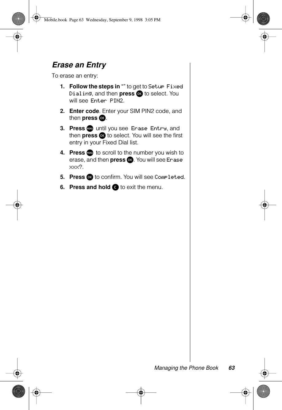 Managing the Phone Book 63Erase an EntryTo erase an entry:1.Follow the steps in “” to get to Setup Fixed Dialing, and then press ø to select. You will see Enter PIN2.2.Enter code. Enter your SIM PIN2 code, and then press ø.3.Press M until you see Erase Entry, and then press ø to select. You will see the ﬁrst entry in your Fixed Dial list.4.Press M to scroll to the number you wish to erase, and then press ø. You will see Erase xxx?.5.Press ø to conﬁrm. You will see Completed.6.Press and hold ç to exit the menu.Mobile.book  Page 63  Wednesday, September 9, 1998  3:05 PM