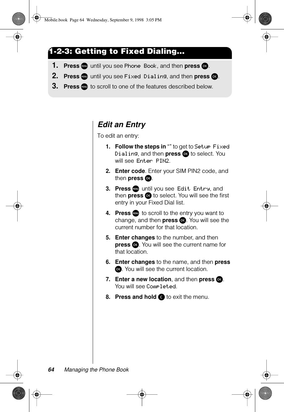 64 Managing the Phone Book1-2-3: Getting to Fixed Dialing...1.Press M until you see Phone Book, and then press ø.2.Press M until you see Fixed Dialing, and then press ø.3.Press M to scroll to one of the features described below.Edit an EntryTo edit an entry:1.Follow the steps in “” to get to Setup Fixed Dialing, and then press ø to select. You will see Enter PIN2.2.Enter code. Enter your SIM PIN2 code, and then press ø.3.Press M until you see Edit Entry, and then press ø to select. You will see the ﬁrst entry in your Fixed Dial list.4.Press M to scroll to the entry you want to change, and then press ø. You will see the current number for that location.5.Enter changes to the number, and then press ø. You will see the current name for that location.6.Enter changes to the name, and then press ø. You will see the current location.7.Enter a new location, and then press ø. You will see Completed.8.Press and hold ç to exit the menu.Mobile.book  Page 64  Wednesday, September 9, 1998  3:05 PM