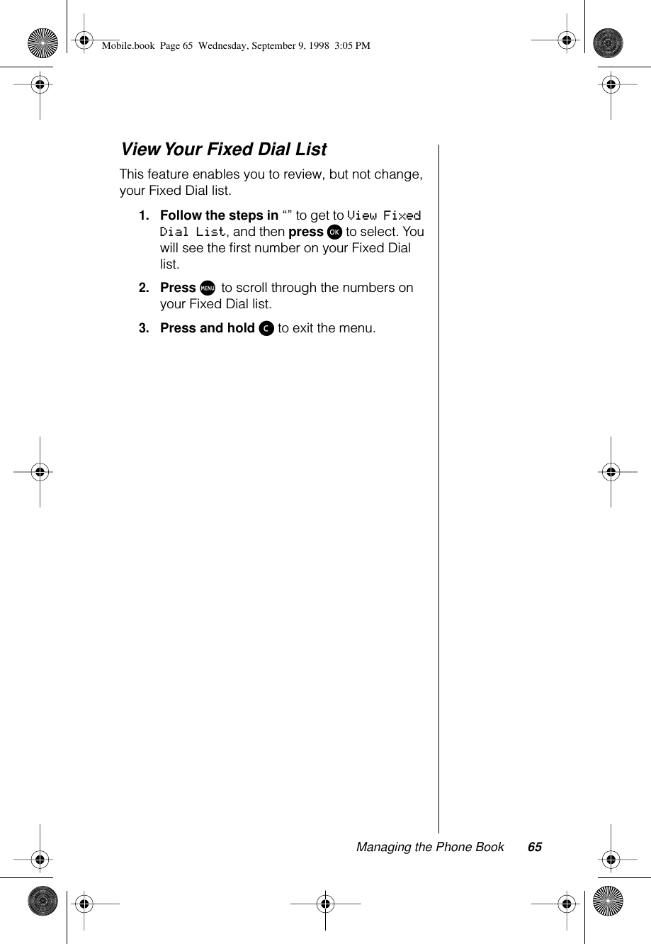 Managing the Phone Book 65View Your Fixed Dial ListThis feature enables you to review, but not change, your Fixed Dial list.1.Follow the steps in “” to get to View Fixed Dial List, and then press ø to select. You will see the ﬁrst number on your Fixed Dial list.2.Press M to scroll through the numbers on your Fixed Dial list.3.Press and hold ç to exit the menu.Mobile.book  Page 65  Wednesday, September 9, 1998  3:05 PM