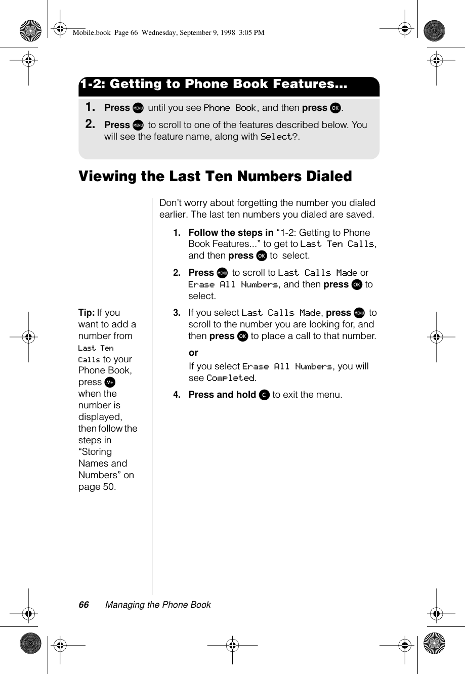 66 Managing the Phone Book1-2: Getting to Phone Book Features...1.Press M until you see Phone Book, and then press ø.2.Press M to scroll to one of the features described below. You will see the feature name, along with Select?.Viewing the Last Ten Numbers DialedDon’t worry about forgetting the number you dialed earlier. The last ten numbers you dialed are saved.1.Follow the steps in “1-2: Getting to Phone Book Features...” to get to Last Ten Calls, and then press ø to select. 2.Press M to scroll to Last Calls Made or Erase All Numbers, and then press ø to select.Tip: If you want to add a number from Last Ten Calls to your Phone Book, press I when the number is displayed, then follow the steps in “Storing Names and Numbers” on page 50.3.If you select Last Calls Made, press M to scroll to the number you are looking for, and then press ø to place a call to that number.orIf you select Erase All Numbers, you will see Completed. 4.Press and hold ç to exit the menu.Mobile.book  Page 66  Wednesday, September 9, 1998  3:05 PM