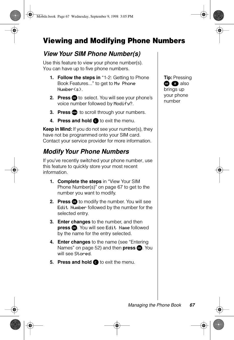 Managing the Phone Book 67Viewing and Modifying Phone NumbersView Your SIM Phone Number(s)Use this feature to view your phone number(s). You can have up to five phone numbers.Tip: Pressing Q π also brings up your phone number1.Follow the steps in “1-2: Getting to Phone Book Features...” to get to My Phone Number(s). 2.Press ø to select. You will see your phone’s voice number followed by Modify?.3.Press M to scroll through your numbers.4.Press and hold ç to exit the menu.Keep in Mind: If you do not see your number(s), they have not be programmed onto your SIM card. Contact your service provider for more information.Modify Your Phone NumbersIf you’ve recently switched your phone number, use this feature to quickly store your most recent information.1.Complete the steps in “View Your SIM Phone Number(s)” on page 67 to get to the number you want to modify.2.Press ø to modify the number. You will see Edit Number followed by the number for the selected entry.3.Enter changes to the number, and then press ø. You will see Edit Name followed by the name for the entry selected.4.Enter changes to the name (see “Entering Names” on page 52) and then press ø. You will see Stored.5.Press and hold ç to exit the menu.Mobile.book  Page 67  Wednesday, September 9, 1998  3:05 PM