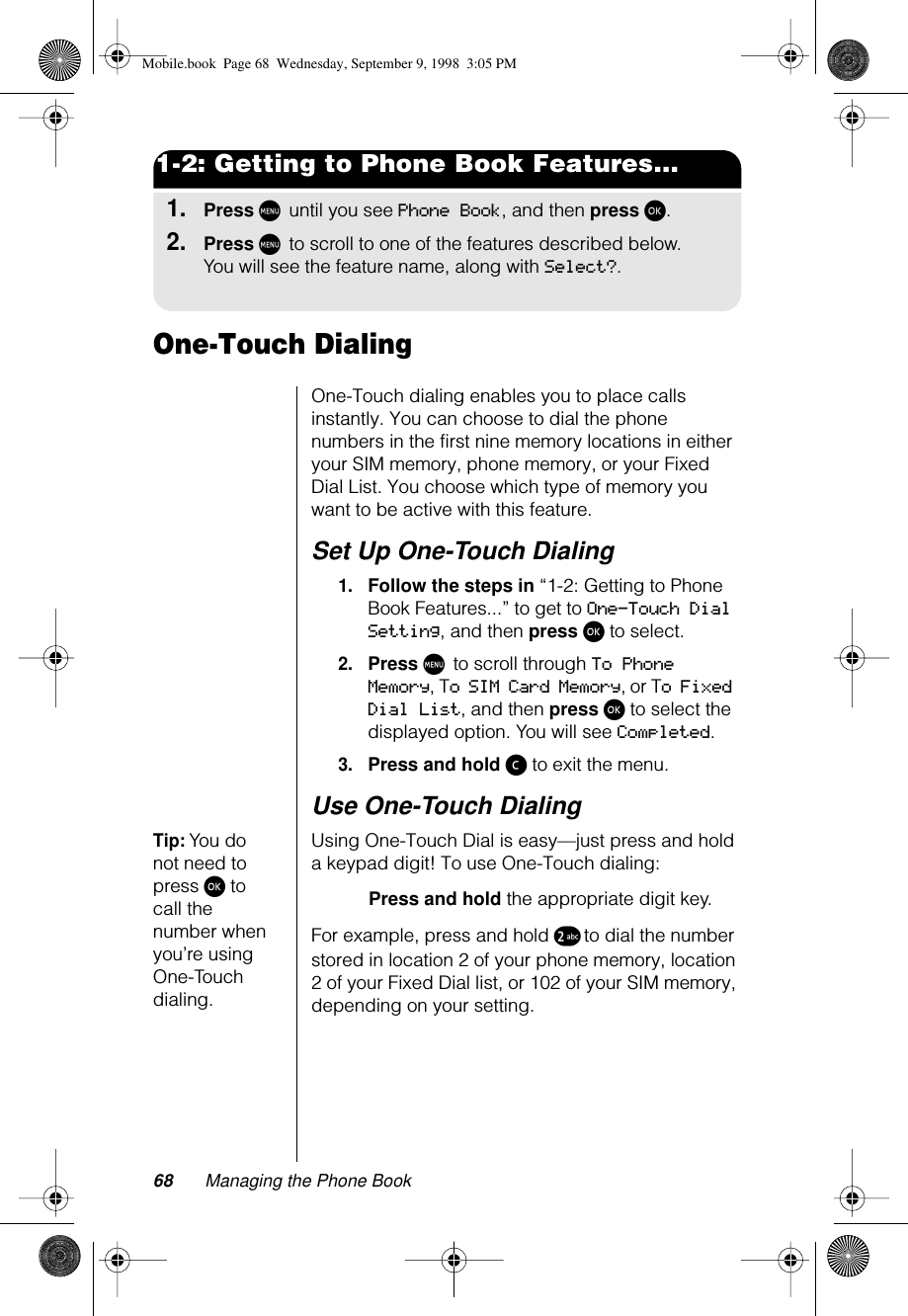 68 Managing the Phone Book1-2: Getting to Phone Book Features...1.Press M until you see Phone Book, and then press ø.2.Press M to scroll to one of the features described below. You will see the feature name, along with Select?.One-Touch DialingOne-Touch dialing enables you to place calls instantly. You can choose to dial the phone numbers in the first nine memory locations in either your SIM memory, phone memory, or your Fixed Dial List. You choose which type of memory you want to be active with this feature.Set Up One-Touch Dialing1.Follow the steps in “1-2: Getting to Phone Book Features...” to get to One-Touch Dial Setting, and then press ø to select.2.Press M to scroll through To Phone Memory, To SIM Card Memory, or To Fixed Dial List, and then press ø to select the displayed option. You will see Completed.3.Press and hold ç to exit the menu.Use One-Touch DialingTip: You do not need to press ø to call the number when you’re using One-Touch dialing.Using One-Touch Dial is easy—just press and hold a keypad digit! To use One-Touch dialing:Press and hold the appropriate digit key. For example, press and hold ™ to dial the number stored in location 2 of your phone memory, location 2 of your Fixed Dial list, or 102 of your SIM memory, depending on your setting.Mobile.book  Page 68  Wednesday, September 9, 1998  3:05 PM