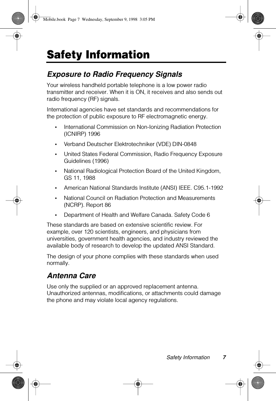  Safety Information 7 Safety Information Exposure to Radio Frequency Signals Your wireless handheld portable telephone is a low power radio transmitter and receiver. When it is ON, it receives and also sends out radio frequency (RF) signals. International agencies have set standards and recommendations for the protection of public exposure to RF electromagnetic energy. • International Commission on Non-Ionizing Radiation Protection (ICNIRP) 1996 • Verband Deutscher Elektrotechniker (VDE) DIN-0848 • United States Federal Commission, Radio Frequency Exposure Guidelines (1996) • National Radiological Protection Board of the United Kingdom, GS 11, 1988 • American National Standards Institute (ANSI) IEEE. C95.1-1992 • National Council on Radiation Protection and Measurements (NCRP). Report 86 • Department of Health and Welfare Canada. Safety Code 6These standards are based on extensive scientific review. For example, over 120 scientists, engineers, and physicians from universities, government health agencies, and industry reviewed the available body of research to develop the updated ANSI Standard.The design of your phone complies with these standards when used normally. Antenna Care Use only the supplied or an approved replacement antenna. Unauthorized antennas, modifications, or attachments could damage the phone and may violate local agency regulations. Mobile.book  Page 7  Wednesday, September 9, 1998  3:05 PM