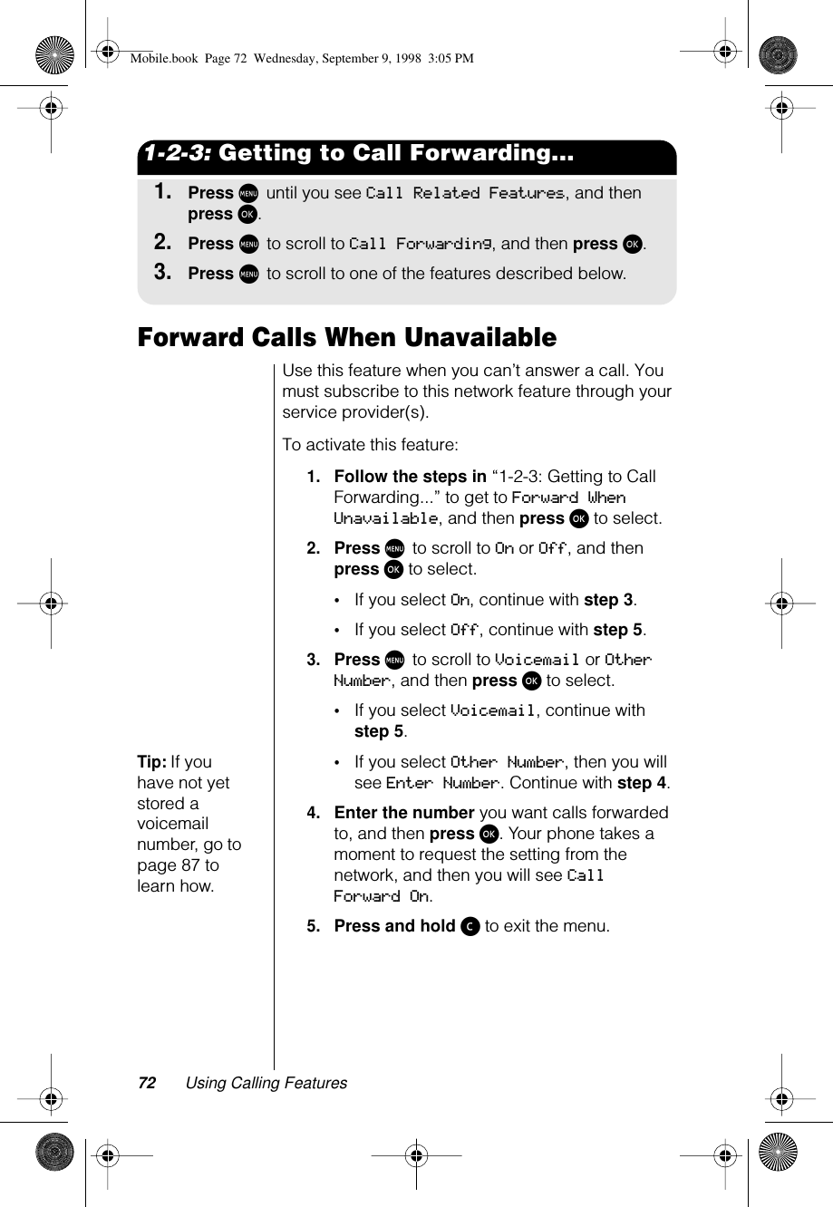 72 Using Calling Features1-2-3: Getting to Call Forwarding...1.Press M until you see Call Related Features, and then press ø.2.Press M to scroll to Call Forwarding, and then press ø.3.Press M to scroll to one of the features described below.Forward Calls When UnavailableUse this feature when you can’t answer a call. You must subscribe to this network feature through your service provider(s).To activate this feature:1.Follow the steps in “1-2-3: Getting to Call Forwarding...” to get to Forward When Unavailable, and then press ø to select.2.Press M to scroll to On or Off, and then press ø to select. •If you select On, continue with step 3.•If you select Off, continue with step 5.3.Press M to scroll to Voicemail or Other Number, and then press ø to select.•If you select Voicemail, continue with step 5.Tip: If you have not yet stored a voicemail number, go to page 87 to learn how.•If you select Other Number, then you will see Enter Number. Continue with step 4.4.Enter the number you want calls forwarded to, and then press ø. Your phone takes a moment to request the setting from the network, and then you will see Call Forward On.5.Press and hold ç to exit the menu.Mobile.book  Page 72  Wednesday, September 9, 1998  3:05 PM